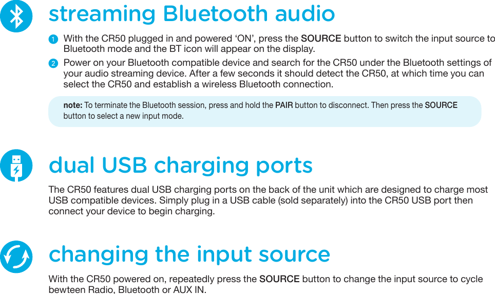streaming Bluetooth audioᕡ  With the CR50 plugged in and powered ‘ON’, press the SOURCE button to switch the input source to Bluetooth mode and the BT icon will appear on the display.ᕢ Power on your Bluetooth compatible device and search for the CR50 under the Bluetooth settings of your audio streaming device. After a few seconds it should detect the CR50, at which time you can select the CR50 and establish a wireless Bluetooth connection.    note: To terminate the Bluetooth session, press and hold the PAIR button to disconnect. Then press the SOURCEbutton to select a new input mode.changing the input sourceWith the CR50 powered on, repeatedly press the SOURCE button to change the input source to cycle bewteen Radio, Bluetooth or AUX IN. dual USB charging portsThe CR50 features dual USB charging ports on the back of the unit which are designed to charge most USB compatible devices. Simply plug in a USB cable (sold separately) into the CR50 USB port then connect your device to begin charging.
