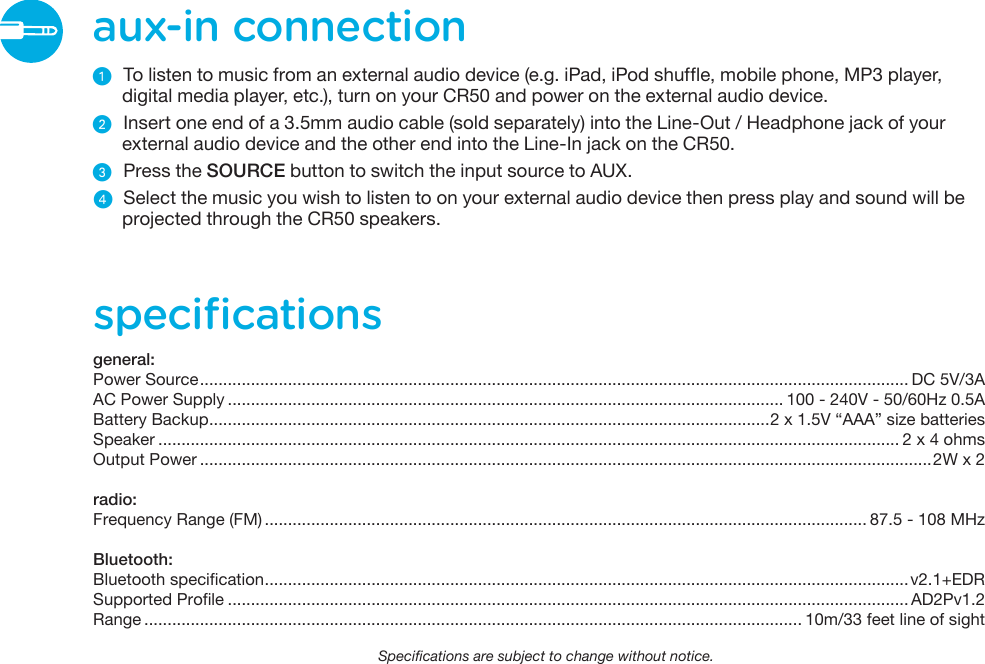 aux-in connectionᕡ  To listen to music from an external audio device (e.g. iPad, iPod shuffle, mobile phone, MP3 player, digital media player, etc.), turn on your CR50 and power on the external audio device.ᕢ  Insert one end of a 3.5mm audio cable (sold separately) into the Line-Out / Headphone jack of your external audio device and the other end into the Line-In jack on the CR50.ᕣ  Press the SOURCE button to switch the input source to AUX.  ᕤ  Select the music you wish to listen to on your external audio device then press play and sound will be projected through the CR50 speakers.speciﬁcationsgeneral:Power Source......................................................................................................................................................... DC 5V/3AAC Power Supply ........................................................................................................................ 100 - 240V - 50/60Hz 0.5ABattery Backup.........................................................................................................................2 x 1.5V “AAA” size batteriesSpeaker ................................................................................................................................................................ 2 x 4 ohmsOutput Power ..............................................................................................................................................................2W x 2radio:Frequency Range (FM) .................................................................................................................................. 87.5 - 108 MHzBluetooth:Bluetooth specification...........................................................................................................................................v2.1+EDRSupported Profile ................................................................................................................................................... AD2Pv1.2Range .............................................................................................................................................. 10m/33 feet line of sightSpecifications are subject to change without notice. 