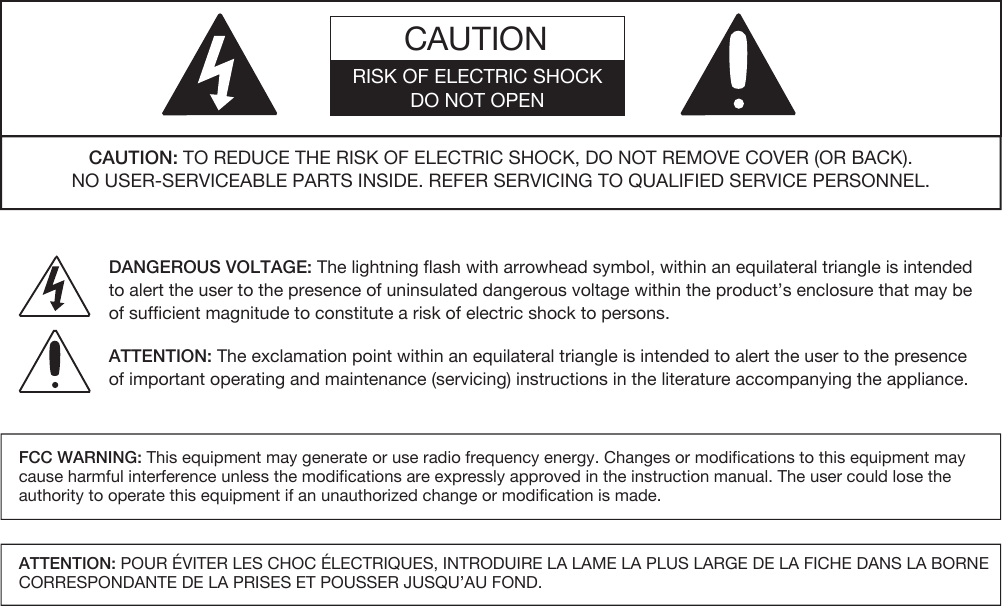 CAUTIONRISK OF ELECTRIC SHOCKDO NOT OPEN DANGEROUS VOLTAGE: The lightning flash with arrowhead symbol, within an equilateral triangle is intended to alert the user to the presence of uninsulated dangerous voltage within the product’s enclosure that may be of sufficient magnitude to constitute a risk of electric shock to persons.ATTENTION: The exclamation point within an equilateral triangle is intended to alert the user to the presenceof important operating and maintenance (servicing) instructions in the literature accompanying the appliance.CAUTION: TO REDUCE THE RISK OF ELECTRIC SHOCK, DO NOT REMOVE COVER (OR BACK).NO USER-SERVICEABLE PARTS INSIDE. REFER SERVICING TO QUALIFIED SERVICE PERSONNEL.FCC WARNING: This equipment may generate or use radio frequency energy. Changes or modifications to this equipment may cause harmful interference unless the modifications are expressly approved in the instruction manual. The user could lose the authority to operate this equipment if an unauthorized change or modification is made.ATTENTION: POUR ÉVITER LES CHOC ÉLECTRIQUES, INTRODUIRE LA LAME LA PLUS LARGE DE LA FICHE DANS LA BORNE CORRESPONDANTE DE LA PRISES ET POUSSER JUSQU’AU FOND. 