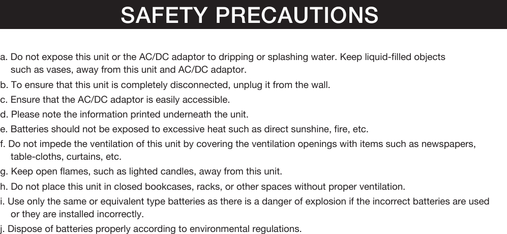 SAFETY PRECAUTIONSa. Do not expose this unit or the AC/DC adaptor to dripping or splashing water. Keep liquid-filled objectssuch as vases, away from this unit and AC/DC adaptor.b. To ensure that this unit is completely disconnected, unplug it from the wall.c. Ensure that the AC/DC adaptor is easily accessible.d. Please note the information printed underneath the unit.e. Batteries should not be exposed to excessive heat such as direct sunshine, fire, etc.f. Do not impede the ventilation of this unit by covering the ventilation openings with items such as newspapers, table-cloths, curtains, etc.g. Keep open flames, such as lighted candles, away from this unit.h. Do not place this unit in closed bookcases, racks, or other spaces without proper ventilation.i. Use only the same or equivalent type batteries as there is a danger of explosion if the incorrect batteries are usedor they are installed incorrectly.j. Dispose of batteries properly according to environmental regulations.