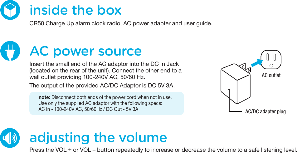 inside the boxCR50 Charge Up alarm clock radio, AC power adapter and user guide.adjusting the volumePress the VOL + or VOL – button repeatedly to increase or decrease the volume to a safe listening level.AC power sourceInsert the small end of the AC adaptor into the DC In Jack (located on the rear of the unit). Connect the other end to a wall outlet providing 100-240V AC, 50/60 Hz.The output of the provided AC/DC Adaptor is DC 5V 3A.   note: Disconnect both ends of the power cord when not in use.Use only the supplied AC adaptor with the following specs:AC In - 100-240V AC, 50/60Hz / DC Out - 5V 3AAC outletAC/DC adapter plug