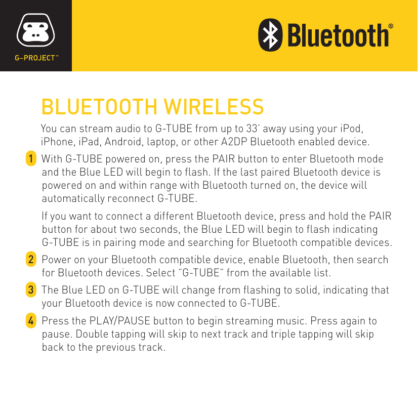 BLUETOOTH WIRELESSYou can stream audio to G-TUBE from up to 33’ away using your iPod, iPhone, iPad, Android, laptop, or other A2DP Bluetooth enabled device.1  With G-TUBE powered on, press the PAIR button to enter Bluetooth mode and the Blue LED will begin to flash. If the last paired Bluetooth device is powered on and within range with Bluetooth turned on, the device will automatically reconnect G-TUBE.   If you want to connect a different Bluetooth device, press and hold the PAIR button for about two seconds, the Blue LED will begin to flash indicating G-TUBE is in pairing mode and searching for Bluetooth compatible devices.2  Power on your Bluetooth compatible device, enable Bluetooth, then search for Bluetooth devices. Select ”G-TUBE” from the available list.3  The Blue LED on G-TUBE will change from flashing to solid, indicating that your Bluetooth device is now connected to G-TUBE.4  Press the PLAY/PAUSE button to begin streaming music. Press again to pause. Double tapping will skip to next track and triple tapping will skip back to the previous track.