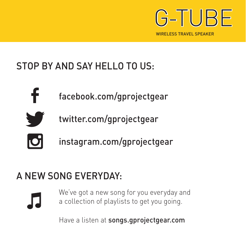 STOP BY AND SAY HELLO TO US:A NEW SONG EVERYDAY:facebook.com/gprojectgeartwitter.com/gprojectgearinstagram.com/gprojectgearWe’ve got a new song for you everyday anda collection of playlists to get you going.Have a listen at songs.gprojectgear.comWIRELESS TRAVEL SPEAKERG-TUBEG-TUBE