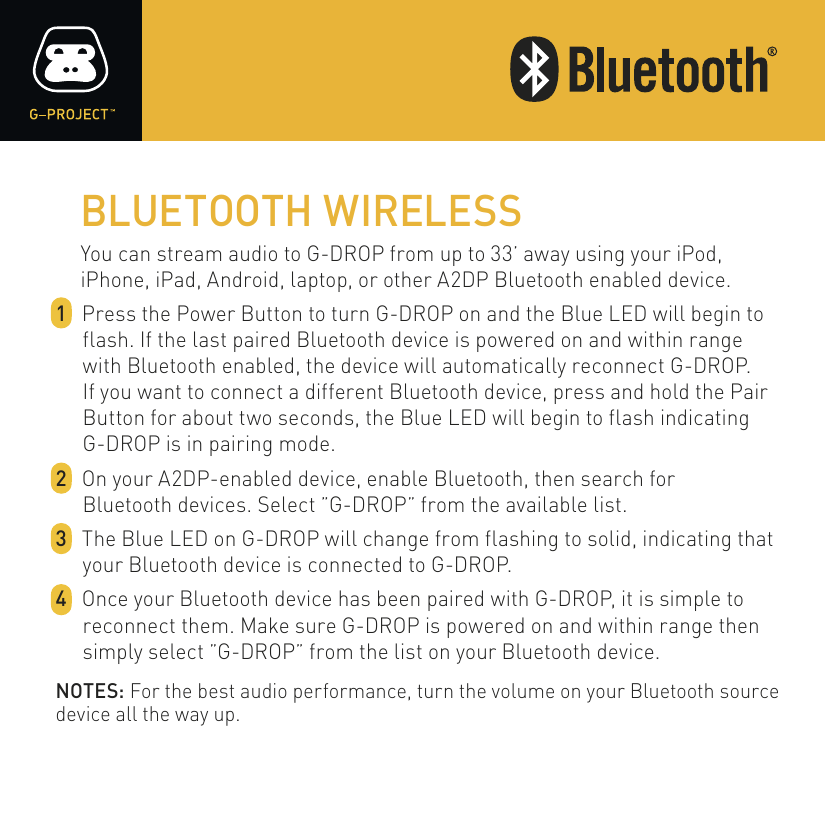BLUETOOTH WIRELESSYou can stream audio to G-DROP from up to 33’ away using your iPod, iPhone, iPad, Android, laptop, or other A2DP Bluetooth enabled device.1  Press the Power Button to turn G-DROP on and the Blue LED will begin to flash. If the last paired Bluetooth device is powered on and within range with Bluetooth enabled, the device will automatically reconnect G-DROP.If you want to connect a different Bluetooth device, press and hold the Pair Button for about two seconds, the Blue LED will begin to flash indicating G-DROP is in pairing mode.2  On your A2DP-enabled device, enable Bluetooth, then search forBluetooth devices. Select ”G-DROP” from the available list.3  The Blue LED on G-DROP will change from flashing to solid, indicating that your Bluetooth device is connected to G-DROP.4  Once your Bluetooth device has been paired with G-DROP, it is simple to reconnect them. Make sure G-DROP is powered on and within range then simply select ”G-DROP” from the list on your Bluetooth device.NOTES: For the best audio performance, turn the volume on your Bluetooth source device all the way up.