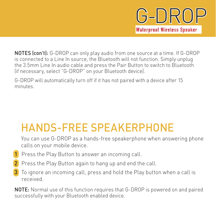 WATERPROOF WIRELESS SPEAKERG-DROPG-DROPHANDS-FREE SPEAKERPHONEYou can use G-DROP as a hands-free speakerphone when answering phone calls on your mobile device.1  Press the Play Button to answer an incoming call.2  Press the Play Button again to hang up and end the call.3  To ignore an incoming call, press and hold the Play button when a call is received.NOTE: Normal use of this function requires that G-DROP is powered on and paired successfully with your Bluetooth enabled device.NOTES (con’t): G-DROP can only play audio from one source at a time. If G-DROP is connected to a Line In source, the Bluetooth will not function. Simply unplugthe 3.5mm Line In audio cable and press the Pair Button to switch to Bluetooth(if necessary, select ”G-DROP” on your Bluetooth device).G-DROP will automatically turn off if it has not paired with a device after 15 minutes.