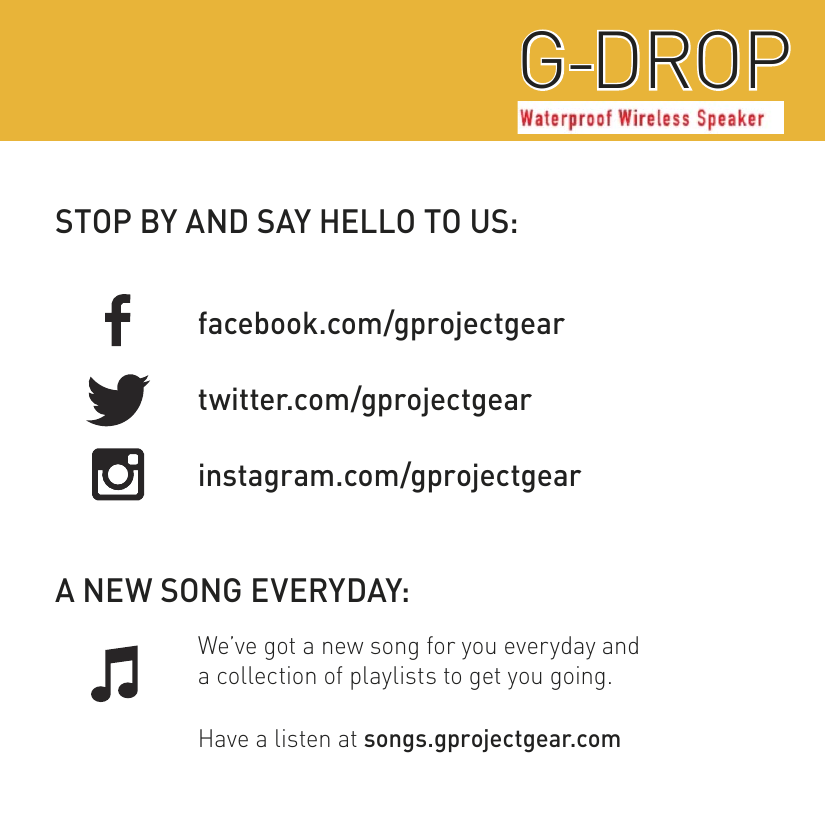 STOP BY AND SAY HELLO TO US:A NEW SONG EVERYDAY:facebook.com/gprojectgeartwitter.com/gprojectgearinstagram.com/gprojectgearWe’ve got a new song for you everyday anda collection of playlists to get you going.Have a listen at songs.gprojectgear.comWATERPROOF WIRELESS SPEAKERG-DROPG-DROP