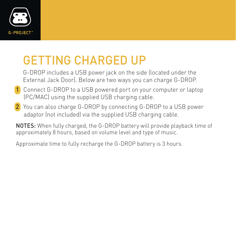 GETTING CHARGED UPG-DROP includes a USB power jack on the side (located under theExternal Jack Door). Below are two ways you can charge G-DROP. 1  Connect G-DROP to a USB powered port on your computer or laptop (PC/MAC) using the supplied USB charging cable. 2  You can also charge G-DROP by connecting G-DROP to a USB power adaptor (not included) via the supplied USB charging cable.NOTES: When fully charged, the G-DROP battery will provide playback time of approximately 8 hours, based on volume level and type of music.Approximate time to fully recharge the G-DROP battery is 3 hours.