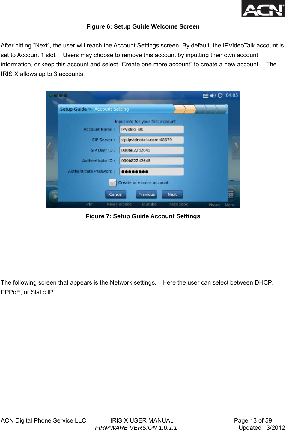   ACN Digital Phone Service,LLC        IRIS X USER MANUAL                    Page 13 of 59                                FIRMWARE VERSION 1.0.1.1  Updated : 3/2012  Figure 6: Setup Guide Welcome Screen  After hitting &ldquo;Next&rdquo;, the user will reach the Account Settings screen. By default, the IPVideoTalk account is set to Account 1 slot.    Users may choose to remove this account by inputting their own account information, or keep this account and select &ldquo;Create one more account&rdquo; to create a new account.    The IRIS X allows up to 3 accounts.   Figure 7: Setup Guide Account Settings       The following screen that appears is the Network settings.    Here the user can select between DHCP, PPPoE, or Static IP. 
