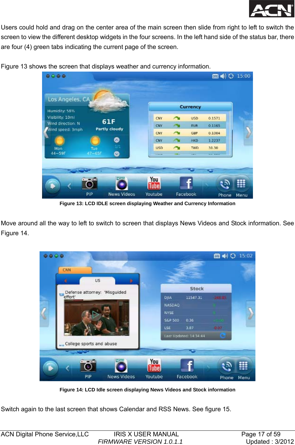   ACN Digital Phone Service,LLC        IRIS X USER MANUAL                    Page 17 of 59                                FIRMWARE VERSION 1.0.1.1  Updated : 3/2012  Users could hold and drag on the center area of the main screen then slide from right to left to switch the screen to view the different desktop widgets in the four screens. In the left hand side of the status bar, there are four (4) green tabs indicating the current page of the screen.  Figure 13 shows the screen that displays weather and currency information.  Figure 13: LCD IDLE screen displaying Weather and Currency Information  Move around all the way to left to switch to screen that displays News Videos and Stock information. See Figure 14.   Figure 14: LCD Idle screen displaying News Videos and Stock information  Switch again to the last screen that shows Calendar and RSS News. See figure 15. 