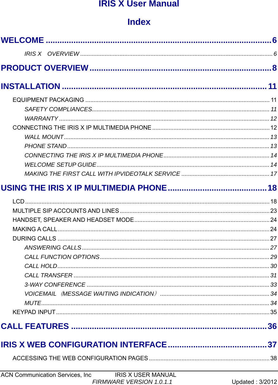  ACN Communication Services, Inc        IRIS X USER MANUAL                                  FIRMWARE VERSION 1.0.1.1  Updated : 3/2012    IRIS X User Manual Index WELCOME ..................................................................................................6IRIS X  OVERVIEW ......................................................................................................................6PRODUCT OVERVIEW...............................................................................8INSTALLATION .........................................................................................11EQUIPMENT PACKAGING ................................................................................................................. 11SAFETY COMPLIANCES............................................................................................................. 11WARRANTY .................................................................................................................................12CONNECTING THE IRIS X IP MULTIMEDIA PHONE ........................................................................12WALL MOUNT..............................................................................................................................13PHONE STAND............................................................................................................................13CONNECTING THE IRIS X IP MULTIMEDIA PHONE.................................................................14 WELCOME SETUP GUIDE..........................................................................................................14 MAKING THE FIRST CALL WITH IPVIDEOTALK SERVICE ......................................................17USING THE IRIS X IP MULTIMEDIA PHONE...........................................18LCD...................................................................................................................................................... 18MULTIPLE SIP ACCOUNTS AND LINES............................................................................................ 23HANDSET, SPEAKER AND HEADSET MODE...................................................................................24MAKING A CALL.................................................................................................................................. 24DURING CALLS .................................................................................................................................. 27ANSWERING CALLS...................................................................................................................27CALL FUNCTION OPTIONS........................................................................................................29CALL HOLD..................................................................................................................................30CALL TRANSFER ........................................................................................................................313-WAY CONFERENCE ................................................................................................................33VOICEMAIL（MESSAGE WAITING INDICATION）...................................................................34MUTE............................................................................................................................................34KEYPAD INPUT................................................................................................................................... 35CALL FEATURES .....................................................................................36IRIS X WEB CONFIGURATION INTERFACE...........................................37ACCESSING THE WEB CONFIGURATION PAGES ..........................................................................38