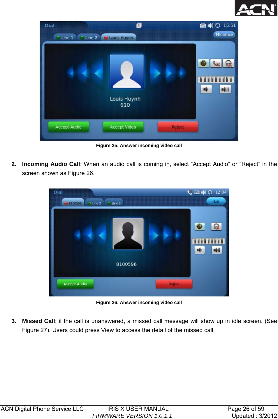   ACN Digital Phone Service,LLC        IRIS X USER MANUAL                    Page 26 of 59                                FIRMWARE VERSION 1.0.1.1  Updated : 3/2012   Figure 25: Answer incoming video call  2. Incoming Audio Call: When an audio call is coming in, select &ldquo;Accept Audio&rdquo; or &ldquo;Reject&rdquo; in the screen shown as Figure 26.    Figure 26: Answer incoming video call  3. Missed Call: if the call is unanswered, a missed call message will show up in idle screen. (See Figure 27). Users could press View to access the detail of the missed call. 
