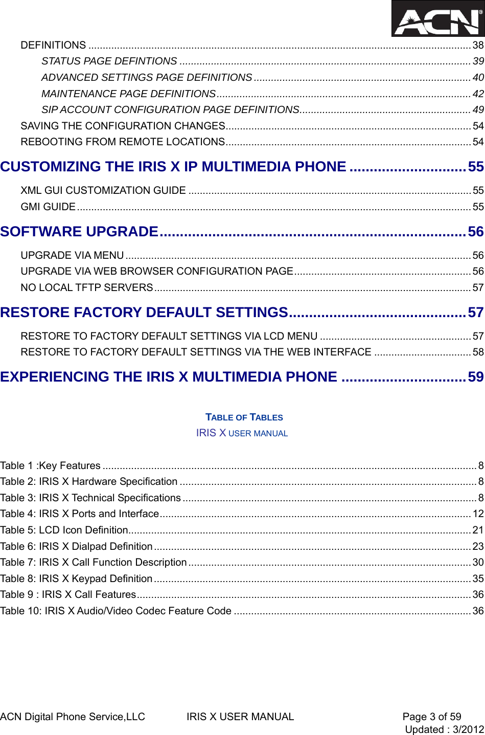  ACN Digital Phone Service,LLC        IRIS X USER MANUAL                     Page 3 of 59                                 Updated : 3/2012  DEFINITIONS ...................................................................................................................................... 38STATUS PAGE DEFINTIONS ......................................................................................................39ADVANCED SETTINGS PAGE DEFINITIONS ............................................................................40MAINTENANCE PAGE DEFINITIONS.........................................................................................42SIP ACCOUNT CONFIGURATION PAGE DEFINITIONS............................................................49SAVING THE CONFIGURATION CHANGES......................................................................................54REBOOTING FROM REMOTE LOCATIONS......................................................................................54CUSTOMIZING THE IRIS X IP MULTIMEDIA PHONE .............................55 XML GUI CUSTOMIZATION GUIDE ................................................................................................... 55 GMI GUIDE..........................................................................................................................................55 SOFTWARE UPGRADE............................................................................56UPGRADE VIA MENU ......................................................................................................................... 56UPGRADE VIA WEB BROWSER CONFIGURATION PAGE..............................................................56NO LOCAL TFTP SERVERS............................................................................................................... 57RESTORE FACTORY DEFAULT SETTINGS............................................57RESTORE TO FACTORY DEFAULT SETTINGS VIA LCD MENU ..................................................... 57RESTORE TO FACTORY DEFAULT SETTINGS VIA THE WEB INTERFACE ..................................58EXPERIENCING THE IRIS X MULTIMEDIA PHONE ...............................59  TABLE OF TABLES IRIS X USER MANUAL  Table 1 :Key Features ................................................................................................................................... 8Table 2: IRIS X Hardware Specification ........................................................................................................ 8Table 3: IRIS X Technical Specifications ....................................................................................................... 8Table 4: IRIS X Ports and Interface............................................................................................................. 12Table 5: LCD Icon Definition........................................................................................................................ 21Table 6: IRIS X Dialpad Definition............................................................................................................... 23Table 7: IRIS X Call Function Description ................................................................................................... 30 Table 8: IRIS X Keypad Definition............................................................................................................... 35Table 9 : IRIS X Call Features..................................................................................................................... 36Table 10: IRIS X Audio/Video Codec Feature Code ................................................................................... 36     