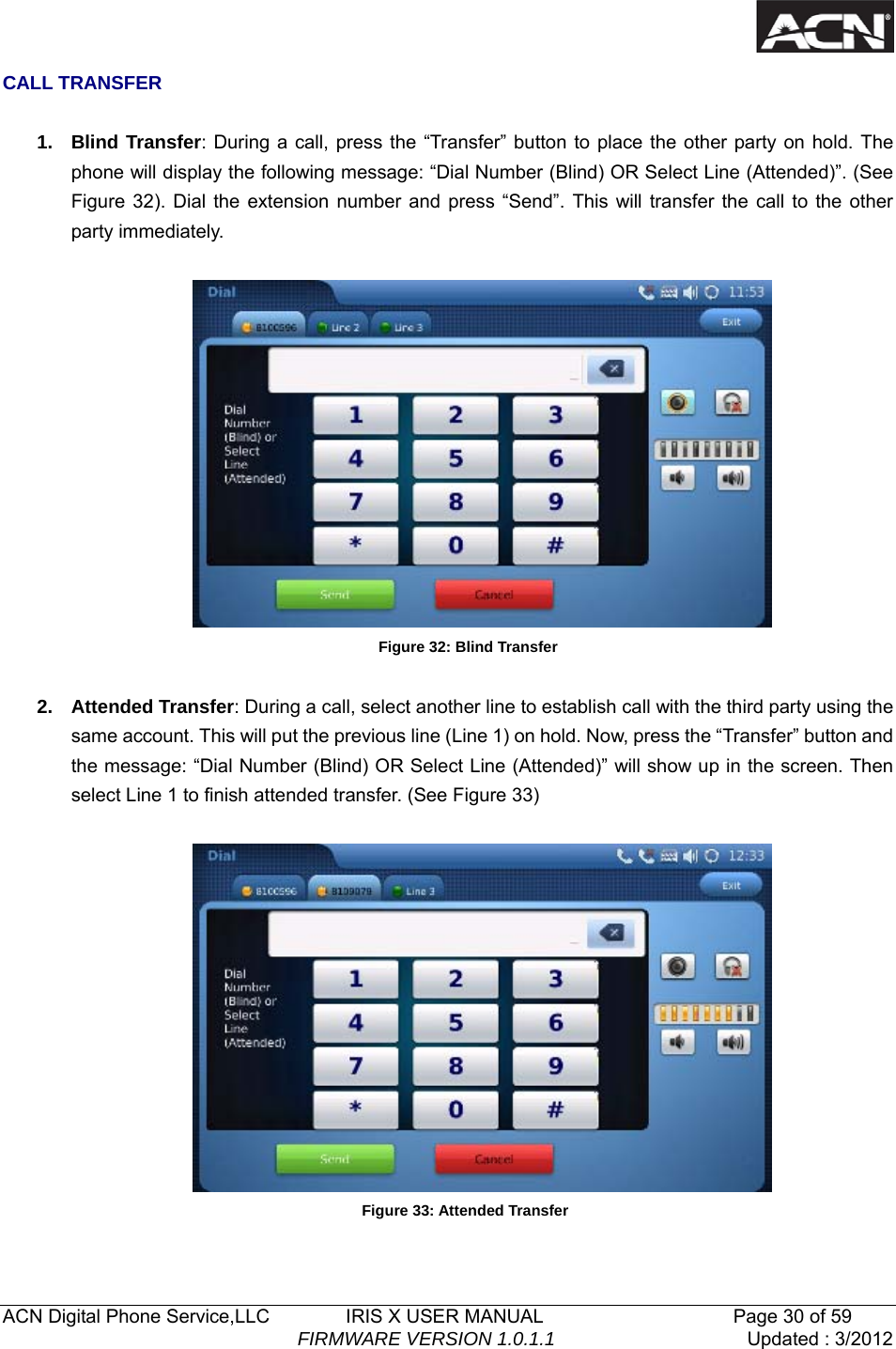   ACN Digital Phone Service,LLC        IRIS X USER MANUAL                    Page 30 of 59                                FIRMWARE VERSION 1.0.1.1  Updated : 3/2012  CALL TRANSFER  1. Blind Transfer: During a call, press the &ldquo;Transfer&rdquo; button to place the other party on hold. The phone will display the following message: &ldquo;Dial Number (Blind) OR Select Line (Attended)&rdquo;. (See Figure 32). Dial the extension number and press &ldquo;Send&rdquo;. This will transfer the call to the other party immediately.   Figure 32: Blind Transfer  2. Attended Transfer: During a call, select another line to establish call with the third party using the same account. This will put the previous line (Line 1) on hold. Now, press the &ldquo;Transfer&rdquo; button and the message: &ldquo;Dial Number (Blind) OR Select Line (Attended)&rdquo; will show up in the screen. Then select Line 1 to finish attended transfer. (See Figure 33)   Figure 33: Attended Transfer  