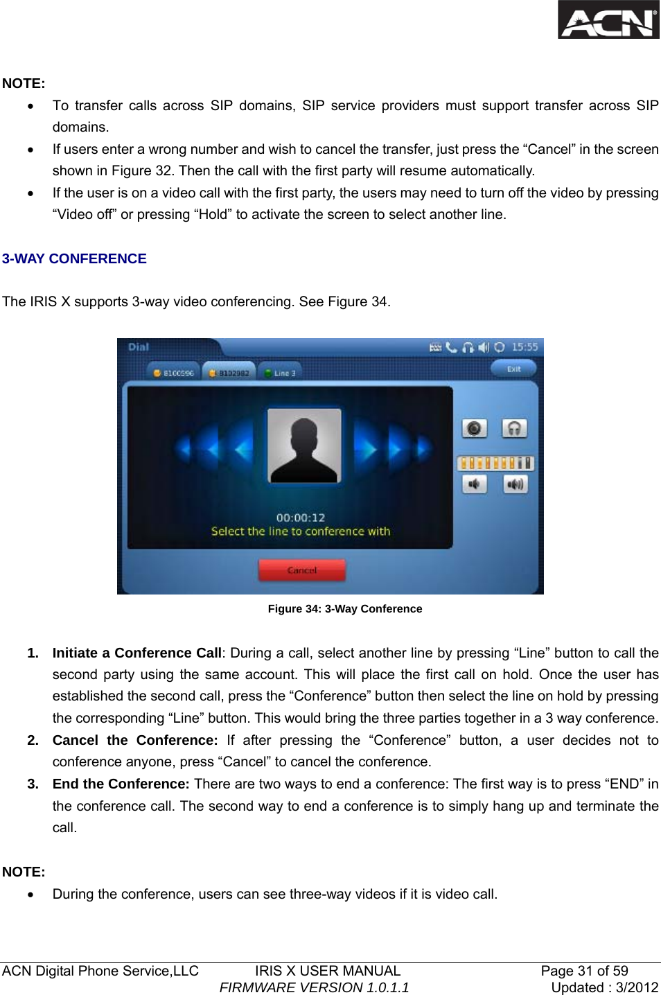   ACN Digital Phone Service,LLC        IRIS X USER MANUAL                    Page 31 of 59                                FIRMWARE VERSION 1.0.1.1  Updated : 3/2012   NOTE: &bull;  To transfer calls across SIP domains, SIP service providers must support transfer across SIP domains.  &bull;  If users enter a wrong number and wish to cancel the transfer, just press the &ldquo;Cancel&rdquo; in the screen shown in Figure 32. Then the call with the first party will resume automatically. &bull;  If the user is on a video call with the first party, the users may need to turn off the video by pressing &ldquo;Video off&rdquo; or pressing &ldquo;Hold&rdquo; to activate the screen to select another line.  3-WAY CONFERENCE  The IRIS X supports 3-way video conferencing. See Figure 34.   Figure 34: 3-Way Conference  1.  Initiate a Conference Call: During a call, select another line by pressing &ldquo;Line&rdquo; button to call the second party using the same account. This will place the first call on hold. Once the user has established the second call, press the &ldquo;Conference&rdquo; button then select the line on hold by pressing the corresponding &ldquo;Line&rdquo; button. This would bring the three parties together in a 3 way conference.   2. Cancel the Conference: If after pressing the &ldquo;Conference&rdquo; button, a user decides not to conference anyone, press &ldquo;Cancel&rdquo; to cancel the conference.   3. End the Conference: There are two ways to end a conference: The first way is to press &ldquo;END&rdquo; in the conference call. The second way to end a conference is to simply hang up and terminate the call.  NOTE: &bull;  During the conference, users can see three-way videos if it is video call.   