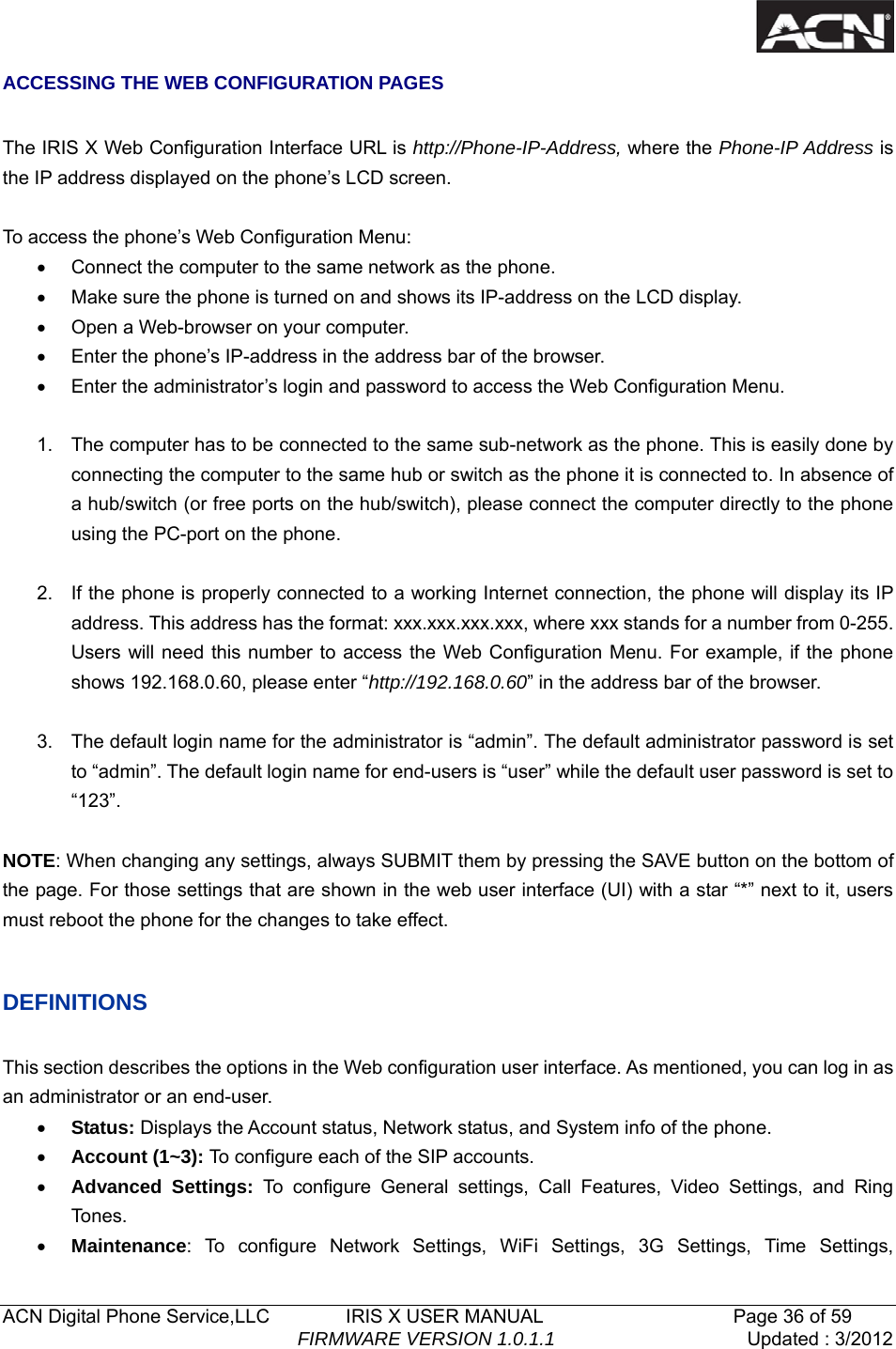   ACN Digital Phone Service,LLC        IRIS X USER MANUAL                    Page 36 of 59                                FIRMWARE VERSION 1.0.1.1  Updated : 3/2012  ACCESSING THE WEB CONFIGURATION PAGES  The IRIS X Web Configuration Interface URL is http://Phone-IP-Address, where the Phone-IP Address is the IP address displayed on the phone&rsquo;s LCD screen.  To access the phone&rsquo;s Web Configuration Menu: &bull;  Connect the computer to the same network as the phone. &bull;  Make sure the phone is turned on and shows its IP-address on the LCD display. &bull;  Open a Web-browser on your computer. &bull;  Enter the phone&rsquo;s IP-address in the address bar of the browser. &bull;  Enter the administrator&rsquo;s login and password to access the Web Configuration Menu.      1.  The computer has to be connected to the same sub-network as the phone. This is easily done by connecting the computer to the same hub or switch as the phone it is connected to. In absence of a hub/switch (or free ports on the hub/switch), please connect the computer directly to the phone using the PC-port on the phone.  2.  If the phone is properly connected to a working Internet connection, the phone will display its IP address. This address has the format: xxx.xxx.xxx.xxx, where xxx stands for a number from 0-255. Users will need this number to access the Web Configuration Menu. For example, if the phone shows 192.168.0.60, please enter &ldquo;http://192.168.0.60&rdquo; in the address bar of the browser.  3.  The default login name for the administrator is &ldquo;admin&rdquo;. The default administrator password is set to &ldquo;admin&rdquo;. The default login name for end-users is &ldquo;user&rdquo; while the default user password is set to &ldquo;123&rdquo;.  NOTE: When changing any settings, always SUBMIT them by pressing the SAVE button on the bottom of the page. For those settings that are shown in the web user interface (UI) with a star &ldquo;*&rdquo; next to it, users must reboot the phone for the changes to take effect.    DEFINITIONS  This section describes the options in the Web configuration user interface. As mentioned, you can log in as an administrator or an end-user. &bull; Status: Displays the Account status, Network status, and System info of the phone. &bull; Account (1~3): To configure each of the SIP accounts. &bull; Advanced Settings: To configure General settings, Call Features, Video Settings, and Ring To nes . &bull; Maintenance: To configure Network Settings, WiFi Settings, 3G Settings, Time Settings, 