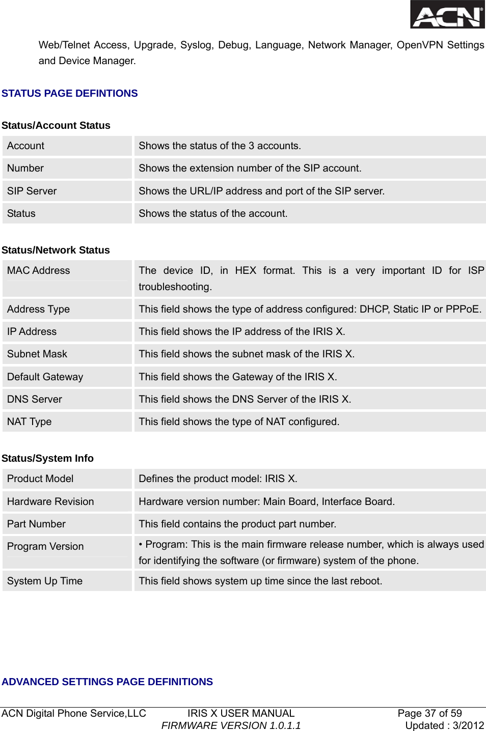   ACN Digital Phone Service,LLC        IRIS X USER MANUAL                    Page 37 of 59                                FIRMWARE VERSION 1.0.1.1  Updated : 3/2012  Web/Telnet Access, Upgrade, Syslog, Debug, Language, Network Manager, OpenVPN Settings and Device Manager.    STATUS PAGE DEFINTIONS  Status/Account Status Account   Shows the status of the 3 accounts. Number  Shows the extension number of the SIP account. SIP Server  Shows the URL/IP address and port of the SIP server. Status  Shows the status of the account.  Status/Network Status MAC Address  The device ID, in HEX format. This is a very important ID for ISP troubleshooting. Address Type  This field shows the type of address configured: DHCP, Static IP or PPPoE.IP Address  This field shows the IP address of the IRIS X. Subnet Mask  This field shows the subnet mask of the IRIS X. Default Gateway  This field shows the Gateway of the IRIS X. DNS Server  This field shows the DNS Server of the IRIS X. NAT Type  This field shows the type of NAT configured.  Status/System Info Product Model  Defines the product model: IRIS X. Hardware Revision    Hardware version number: Main Board, Interface Board. Part Number  This field contains the product part number. Program Version  &bull; Program: This is the main firmware release number, which is always used for identifying the software (or firmware) system of the phone. System Up Time  This field shows system up time since the last reboot.      ADVANCED SETTINGS PAGE DEFINITIONS 