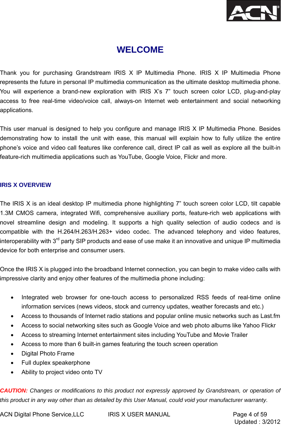  ACN Digital Phone Service,LLC        IRIS X USER MANUAL                     Page 4 of 59                                 Updated : 3/2012   WELCOME  Thank you for purchasing Grandstream IRIS X IP Multimedia Phone. IRIS X IP Multimedia Phone represents the future in personal IP multimedia communication as the ultimate desktop multimedia phone. You will experience a brand-new exploration with IRIS X&rsquo;s 7&rdquo; touch screen color LCD, plug-and-play access to free real-time video/voice call, always-on Internet web entertainment and social networking applications.   This user manual is designed to help you configure and manage IRIS X IP Multimedia Phone. Besides demonstrating how to install the unit with ease, this manual will explain how to fully utilize the entire phone&rsquo;s voice and video call features like conference call, direct IP call as well as explore all the built-in feature-rich multimedia applications such as YouTube, Google Voice, Flickr and more.   IRIS X OVERVIEW  The IRIS X is an ideal desktop IP multimedia phone highlighting 7&rdquo; touch screen color LCD, tilt capable 1.3M CMOS camera, integrated Wifi, comprehensive auxiliary ports, feature-rich web applications with novel streamline design and modeling. It supports a high quality selection of audio codecs and is compatible with the H.264/H.263/H.263+ video codec. The advanced telephony and video features, interoperability with 3rd party SIP products and ease of use make it an innovative and unique IP multimedia device for both enterprise and consumer users.  Once the IRIS X is plugged into the broadband Internet connection, you can begin to make video calls with impressive clarity and enjoy other features of the multimedia phone including:    &bull;  Integrated web browser for one-touch access to personalized RSS feeds of real-time online information services (news videos, stock and currency updates, weather forecasts and etc.) &bull;  Access to thousands of Internet radio stations and popular online music networks such as Last.fm &bull;  Access to social networking sites such as Google Voice and web photo albums like Yahoo Flickr &bull;  Access to streaming Internet entertainment sites including YouTube and Movie Trailer &bull;  Access to more than 6 built-in games featuring the touch screen operation &bull; Digital Photo Frame &bull;  Full duplex speakerphone &bull;  Ability to project video onto TV  CAUTION: Changes or modifications to this product not expressly approved by Grandstream, or operation of this product in any way other than as detailed by this User Manual, could void your manufacturer warranty. 