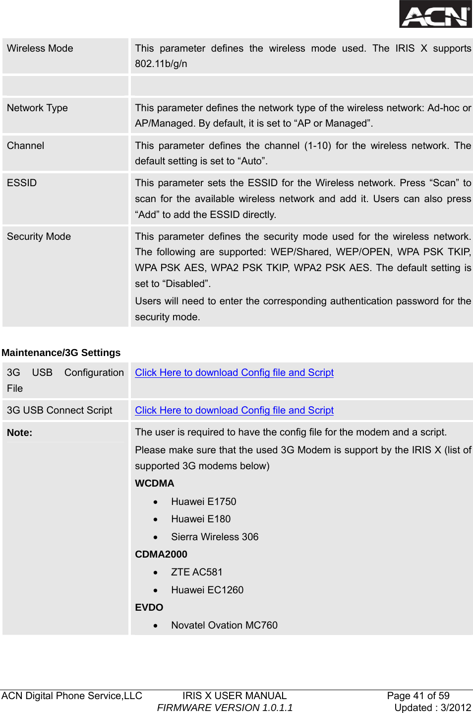   ACN Digital Phone Service,LLC        IRIS X USER MANUAL                    Page 41 of 59                                FIRMWARE VERSION 1.0.1.1  Updated : 3/2012  Wireless Mode  This parameter defines the wireless mode used. The IRIS X supports 802.11b/g/n      Network Type  This parameter defines the network type of the wireless network: Ad-hoc or AP/Managed. By default, it is set to &ldquo;AP or Managed&rdquo;.   Channel  This parameter defines the channel (1-10) for the wireless network. The default setting is set to &ldquo;Auto&rdquo;.   ESSID  This parameter sets the ESSID for the Wireless network. Press &ldquo;Scan&rdquo; to scan for the available wireless network and add it. Users can also press &ldquo;Add&rdquo; to add the ESSID directly.   Security Mode  This parameter defines the security mode used for the wireless network. The following are supported: WEP/Shared, WEP/OPEN, WPA PSK TKIP, WPA PSK AES, WPA2 PSK TKIP, WPA2 PSK AES. The default setting is set to &ldquo;Disabled&rdquo;.   Users will need to enter the corresponding authentication password for the security mode.    Maintenance/3G Settings 3G USB Configuration File Click Here to download Config file and Script 3G USB Connect Script  Click Here to download Config file and Script Note:  The user is required to have the config file for the modem and a script. Please make sure that the used 3G Modem is support by the IRIS X (list of supported 3G modems below) WCDMA &bull; Huawei E1750 &bull; Huawei E180 &bull; Sierra Wireless 306 CDMA2000 &bull; ZTE AC581 &bull; Huawei EC1260 EVDO &bull; Novatel Ovation MC760   