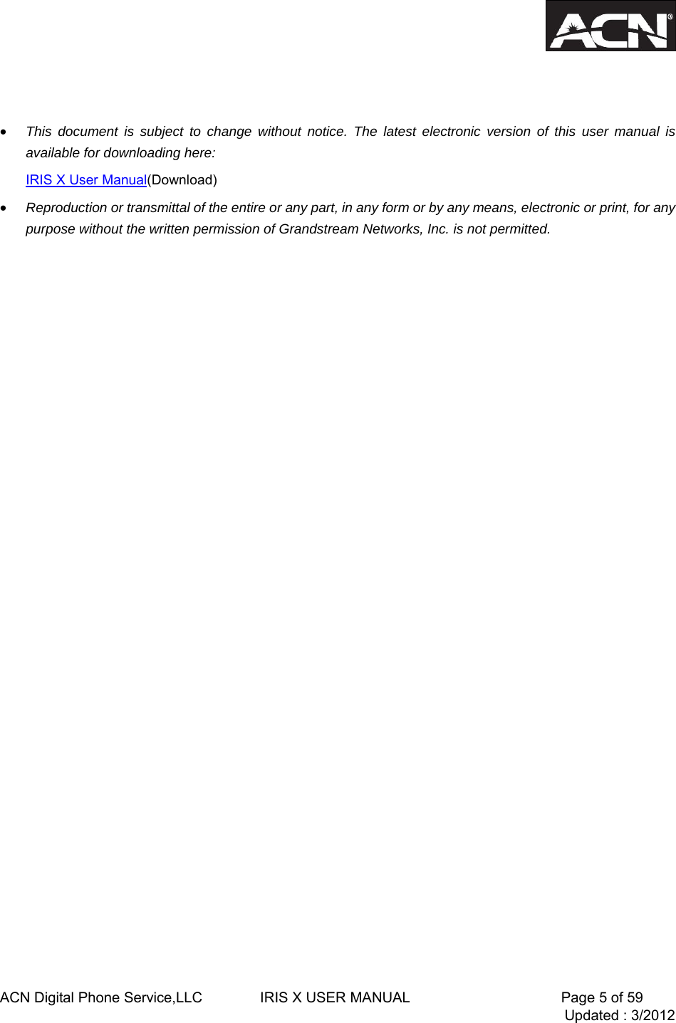  ACN Digital Phone Service,LLC        IRIS X USER MANUAL                     Page 5 of 59                                 Updated : 3/2012     &bull; This document is subject to change without notice. The latest electronic version of this user manual is available for downloading here: IRIS X User Manual(Download) &bull; Reproduction or transmittal of the entire or any part, in any form or by any means, electronic or print, for any purpose without the written permission of Grandstream Networks, Inc. is not permitted.                    