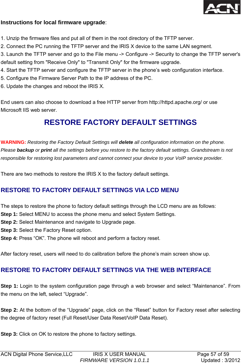   ACN Digital Phone Service,LLC        IRIS X USER MANUAL                    Page 57 of 59                                FIRMWARE VERSION 1.0.1.1  Updated : 3/2012  Instructions for local firmware upgrade:  1. Unzip the firmware files and put all of them in the root directory of the TFTP server. 2. Connect the PC running the TFTP server and the IRIS X device to the same LAN segment. 3. Launch the TFTP server and go to the File menu -> Configure -> Security to change the TFTP server's default setting from "Receive Only" to "Transmit Only" for the firmware upgrade. 4. Start the TFTP server and configure the TFTP server in the phone&rsquo;s web configuration interface. 5. Configure the Firmware Server Path to the IP address of the PC. 6. Update the changes and reboot the IRIS X.  End users can also choose to download a free HTTP server from http://httpd.apache.org/ or use Microsoft IIS web server. RESTORE FACTORY DEFAULT SETTINGS  WARNING: Restoring the Factory Default Settings will delete all configuration information on the phone. Please backup or print all the settings before you restore to the factory default settings. Grandstream is not responsible for restoring lost parameters and cannot connect your device to your VoIP service provider.  There are two methods to restore the IRIS X to the factory default settings.  RESTORE TO FACTORY DEFAULT SETTINGS VIA LCD MENU  The steps to restore the phone to factory default settings through the LCD menu are as follows: Step 1: Select MENU to access the phone menu and select System Settings.   Step 2: Select Maintenance and navigate to Upgrade page. Step 3: Select the Factory Reset option.   Step 4: Press &ldquo;OK&rdquo;. The phone will reboot and perform a factory reset.  After factory reset, users will need to do calibration before the phone&rsquo;s main screen show up.  RESTORE TO FACTORY DEFAULT SETTINGS VIA THE WEB INTERFACE    Step 1: Login to the system configuration page through a web browser and select &ldquo;Maintenance&rdquo;. From the menu on the left, select &ldquo;Upgrade&rdquo;.  Step 2: At the bottom of the &ldquo;Upgrade&rdquo; page, click on the &ldquo;Reset&rdquo; button for Factory reset after selecting the degree of factory reset (Full Reset/User Data Reset/VoIP Data Reset).    Step 3: Click on OK to restore the phone to factory settings. 