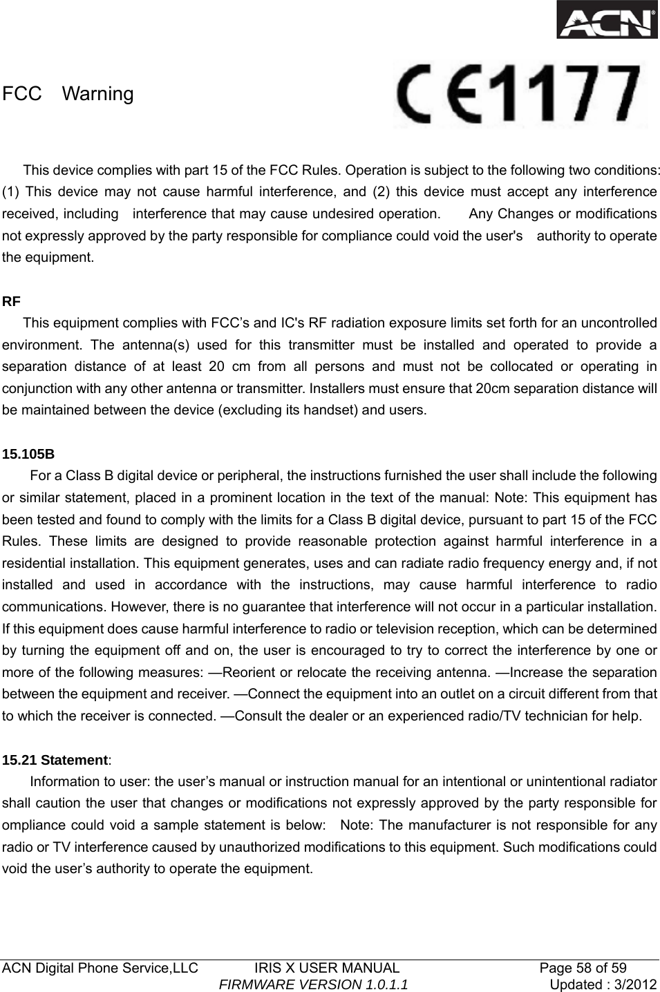   ACN Digital Phone Service,LLC        IRIS X USER MANUAL                    Page 58 of 59                                FIRMWARE VERSION 1.0.1.1  Updated : 3/2012   FCC  Warning  This device complies with part 15 of the FCC Rules. Operation is subject to the following two conditions:   (1) This device may not cause harmful interference, and (2) this device must accept any interference received, including    interference that may cause undesired operation.        Any Changes or modifications not expressly approved by the party responsible for compliance could void the user's    authority to operate the equipment.  RF  This equipment complies with FCC&rsquo;s and IC's RF radiation exposure limits set forth for an uncontrolled environment. The antenna(s) used for this transmitter must be installed and operated to provide a separation distance of at least 20 cm from all persons and must not be collocated or operating in conjunction with any other antenna or transmitter. Installers must ensure that 20cm separation distance will be maintained between the device (excluding its handset) and users.  15.105B         For a Class B digital device or peripheral, the instructions furnished the user shall include the following or similar statement, placed in a prominent location in the text of the manual: Note: This equipment has been tested and found to comply with the limits for a Class B digital device, pursuant to part 15 of the FCC Rules. These limits are designed to provide reasonable protection against harmful interference in a residential installation. This equipment generates, uses and can radiate radio frequency energy and, if not installed and used in accordance with the instructions, may cause harmful interference to radio communications. However, there is no guarantee that interference will not occur in a particular installation. If this equipment does cause harmful interference to radio or television reception, which can be determined by turning the equipment off and on, the user is encouraged to try to correct the interference by one or more of the following measures: &mdash;Reorient or relocate the receiving antenna. &mdash;Increase the separation between the equipment and receiver. &mdash;Connect the equipment into an outlet on a circuit different from that to which the receiver is connected. &mdash;Consult the dealer or an experienced radio/TV technician for help.  15.21 Statement:         Information to user: the user&rsquo;s manual or instruction manual for an intentional or unintentional radiator shall caution the user that changes or modifications not expressly approved by the party responsible for ompliance could void a sample statement is below:    Note: The manufacturer is not responsible for any radio or TV interference caused by unauthorized modifications to this equipment. Such modifications could void the user&rsquo;s authority to operate the equipment.  