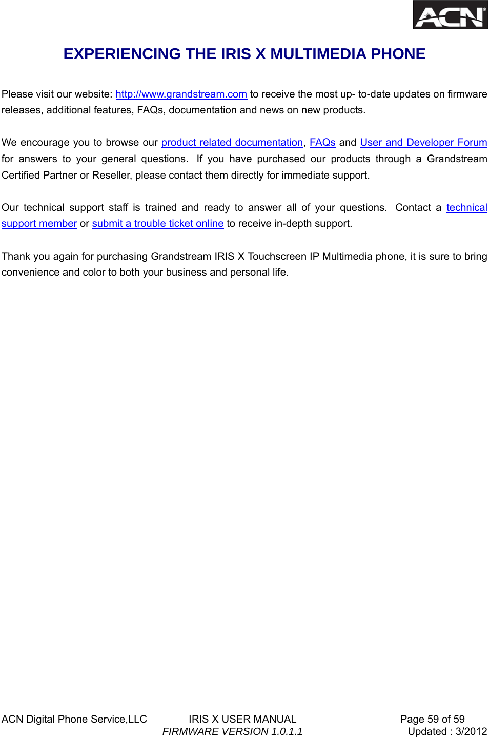  ACN Digital Phone Service,LLC        IRIS X USER MANUAL                    Page 59 of 59                                FIRMWARE VERSION 1.0.1.1  Updated : 3/2012  EXPERIENCING THE IRIS X MULTIMEDIA PHONE    Please visit our website: http://www.grandstream.com to receive the most up- to-date updates on firmware releases, additional features, FAQs, documentation and news on new products.    We encourage you to browse our product related documentation, FAQs and User and Developer Forum for answers to your general questions.  If you have purchased our products through a Grandstream Certified Partner or Reseller, please contact them directly for immediate support.     Our technical support staff is trained and ready to answer all of your questions.  Contact a technical support member or submit a trouble ticket online to receive in-depth support.    Thank you again for purchasing Grandstream IRIS X Touchscreen IP Multimedia phone, it is sure to bring convenience and color to both your business and personal life.             