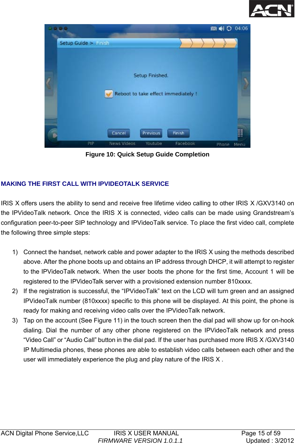  ACN Digital Phone Service,LLC        IRIS X USER MANUAL                    Page 15 of 59                                FIRMWARE VERSION 1.0.1.1  Updated : 3/2012   Figure 10: Quick Setup Guide Completion   MAKING THE FIRST CALL WITH IPVIDEOTALK SERVICE  IRIS X offers users the ability to send and receive free lifetime video calling to other IRIS X /GXV3140 on the IPVideoTalk network. Once the IRIS X is connected, video calls can be made using Grandstream&rsquo;s configuration peer-to-peer SIP technology and IPVideoTalk service. To place the first video call, complete the following three simple steps:    1)  Connect the handset, network cable and power adapter to the IRIS X using the methods described above. After the phone boots up and obtains an IP address through DHCP, it will attempt to register to the IPVideoTalk network. When the user boots the phone for the first time, Account 1 will be registered to the IPVideoTalk server with a provisioned extension number 810xxxx. 2)  If the registration is successful, the &ldquo;IPVideoTalk&rdquo; text on the LCD will turn green and an assigned IPVideoTalk number (810xxxx) specific to this phone will be displayed. At this point, the phone is ready for making and receiving video calls over the IPVideoTalk network. 3)  Tap on the account (See Figure 11) in the touch screen then the dial pad will show up for on-hook dialing. Dial the number of any other phone registered on the IPVideoTalk network and press &ldquo;Video Call&rdquo; or &ldquo;Audio Call&rdquo; button in the dial pad. If the user has purchased more IRIS X /GXV3140 IP Multimedia phones, these phones are able to establish video calls between each other and the user will immediately experience the plug and play nature of the IRIS X .    