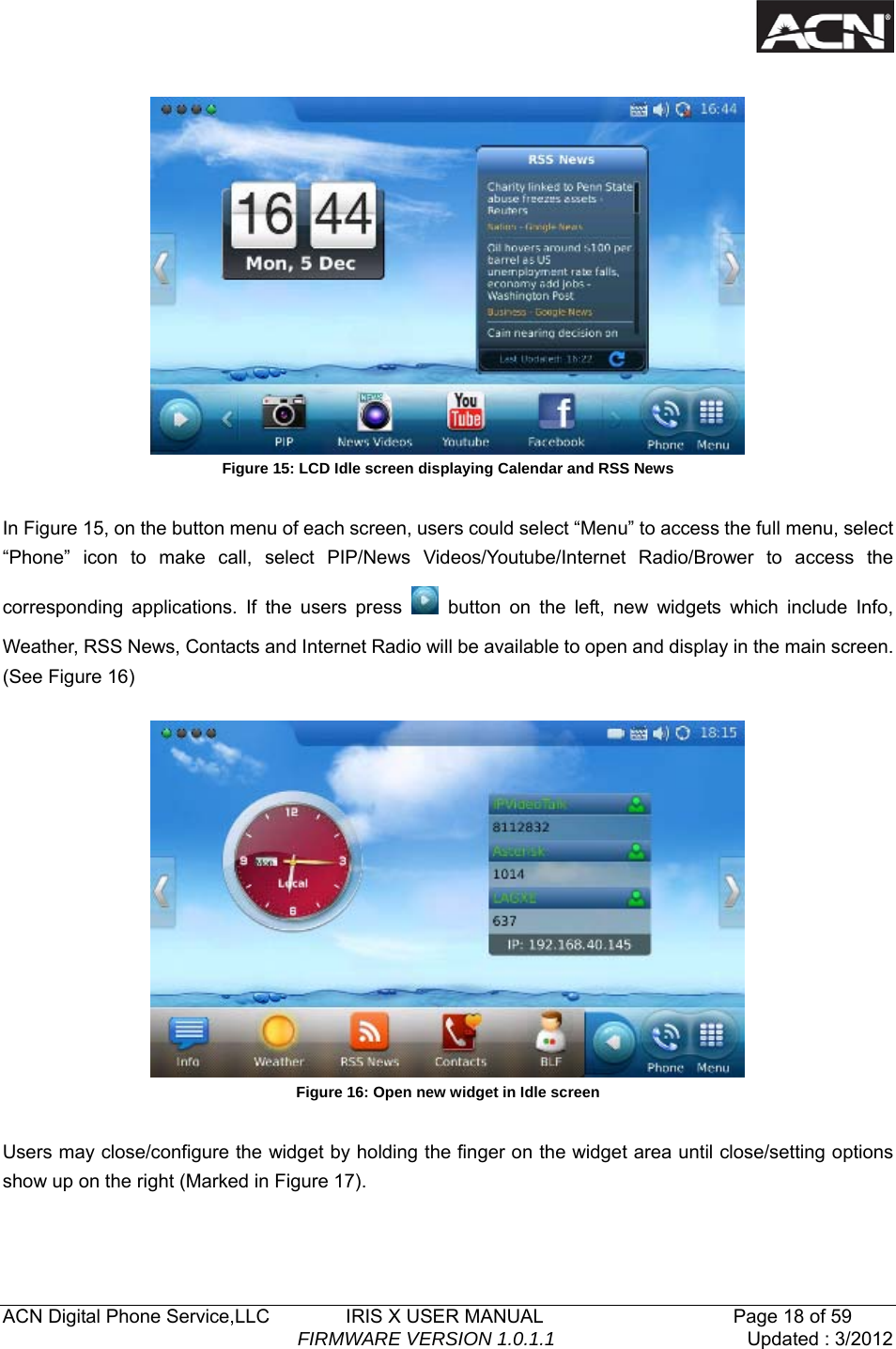   ACN Digital Phone Service,LLC        IRIS X USER MANUAL                    Page 18 of 59                                FIRMWARE VERSION 1.0.1.1  Updated : 3/2012    Figure 15: LCD Idle screen displaying Calendar and RSS News  In Figure 15, on the button menu of each screen, users could select &ldquo;Menu&rdquo; to access the full menu, select &ldquo;Phone&rdquo; icon to make call, select PIP/News Videos/Youtube/Internet Radio/Brower to access the corresponding applications. If the users press   button on the left, new widgets which include Info, Weather, RSS News, Contacts and Internet Radio will be available to open and display in the main screen. (See Figure 16)    Figure 16: Open new widget in Idle screen  Users may close/configure the widget by holding the finger on the widget area until close/setting options show up on the right (Marked in Figure 17). 