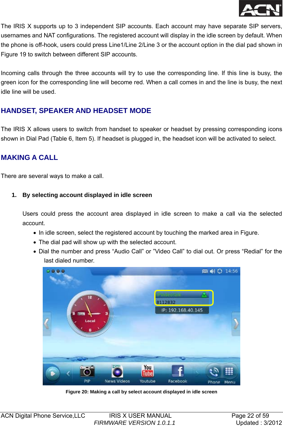   ACN Digital Phone Service,LLC        IRIS X USER MANUAL                    Page 22 of 59                                FIRMWARE VERSION 1.0.1.1  Updated : 3/2012  The IRIS X supports up to 3 independent SIP accounts. Each account may have separate SIP servers, usernames and NAT configurations. The registered account will display in the idle screen by default. When the phone is off-hook, users could press Line1/Line 2/Line 3 or the account option in the dial pad shown in Figure 19 to switch between different SIP accounts.  Incoming calls through the three accounts will try to use the corresponding line. If this line is busy, the green icon for the corresponding line will become red. When a call comes in and the line is busy, the next idle line will be used.    HANDSET, SPEAKER AND HEADSET MODE  The IRIS X allows users to switch from handset to speaker or headset by pressing corresponding icons shown in Dial Pad (Table 6, Item 5). If headset is plugged in, the headset icon will be activated to select.  MAKING A CALL  There are several ways to make a call.  1.  By selecting account displayed in idle screen  Users could press the account area displayed in idle screen to make a call via the selected account. &bull;  In idle screen, select the registered account by touching the marked area in Figure. &bull;  The dial pad will show up with the selected account. &bull; Dial the number and press &ldquo;Audio Call&rdquo; or &rdquo;Video Call&rdquo; to dial out. Or press &ldquo;Redial&rdquo; for the last dialed number.  Figure 20: Making a call by select account displayed in idle screen 