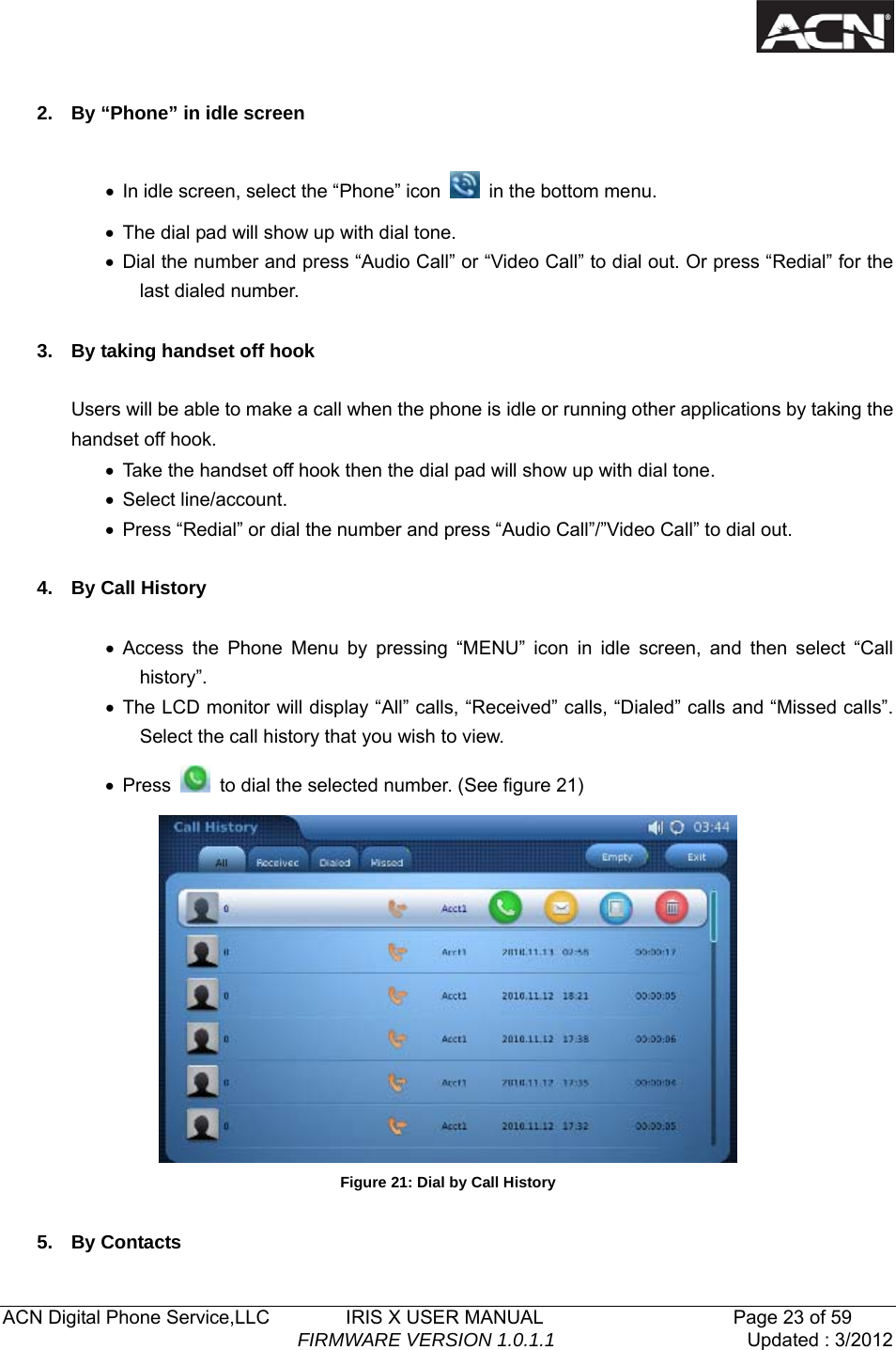   ACN Digital Phone Service,LLC        IRIS X USER MANUAL                    Page 23 of 59                                FIRMWARE VERSION 1.0.1.1  Updated : 3/2012   2.  By &ldquo;Phone&rdquo; in idle screen  &bull;  In idle screen, select the &ldquo;Phone&rdquo; icon   in the bottom menu. &bull;  The dial pad will show up with dial tone. &bull; Dial the number and press &ldquo;Audio Call&rdquo; or &ldquo;Video Call&rdquo; to dial out. Or press &ldquo;Redial&rdquo; for the last dialed number.  3.  By taking handset off hook  Users will be able to make a call when the phone is idle or running other applications by taking the handset off hook. &bull;  Take the handset off hook then the dial pad will show up with dial tone. &bull; Select line/account. &bull;  Press &ldquo;Redial&rdquo; or dial the number and press &ldquo;Audio Call&rdquo;/&rdquo;Video Call&rdquo; to dial out.  4. By Call History  &bull; Access the Phone Menu by pressing &ldquo;MENU&rdquo; icon in idle screen, and then select &ldquo;Call history&rdquo;.  &bull; The LCD monitor will display &ldquo;All&rdquo; calls, &ldquo;Received&rdquo; calls, &ldquo;Dialed&rdquo; calls and &ldquo;Missed calls&rdquo;. Select the call history that you wish to view. &bull; Press    to dial the selected number. (See figure 21)  Figure 21: Dial by Call History  5. By Contacts 