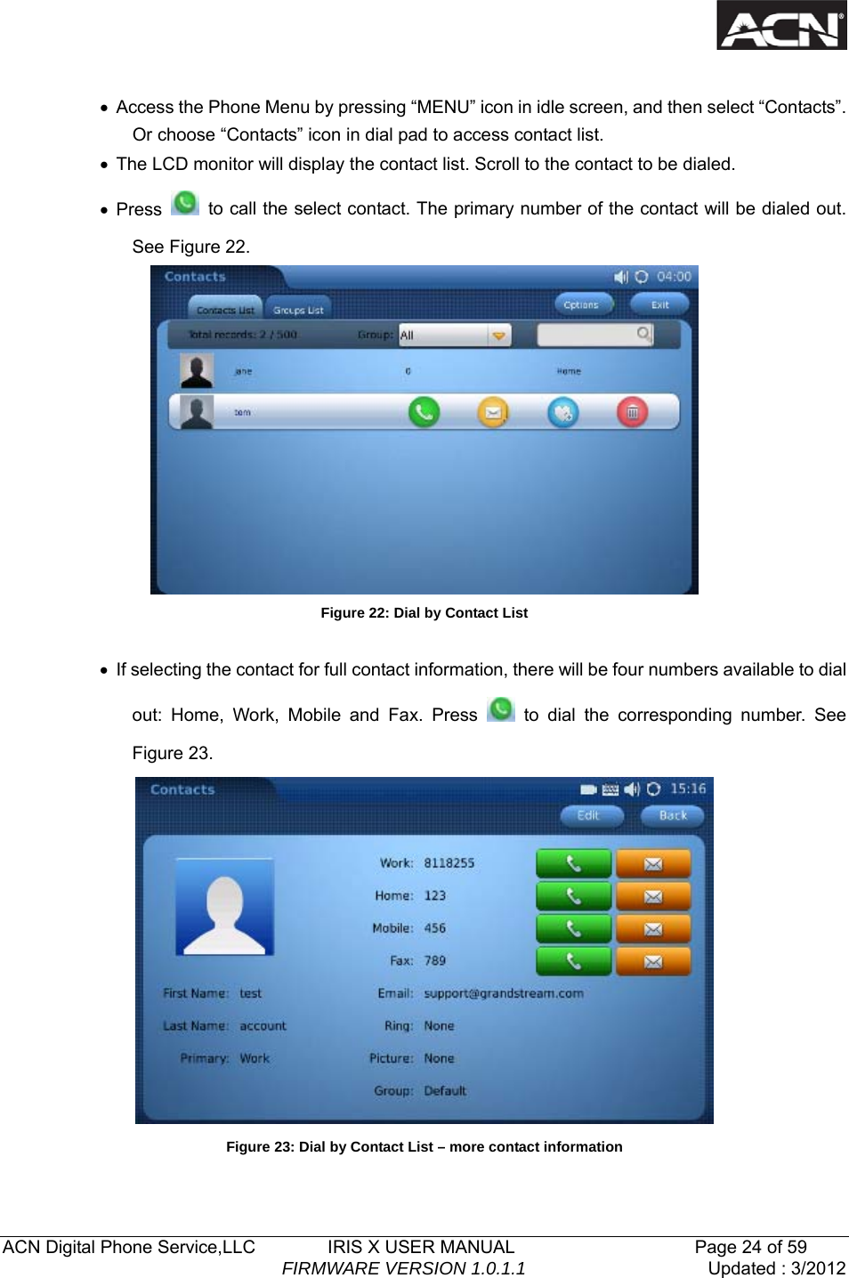   ACN Digital Phone Service,LLC        IRIS X USER MANUAL                    Page 24 of 59                                FIRMWARE VERSION 1.0.1.1  Updated : 3/2012   &bull;  Access the Phone Menu by pressing &ldquo;MENU&rdquo; icon in idle screen, and then select &ldquo;Contacts&rdquo;. Or choose &ldquo;Contacts&rdquo; icon in dial pad to access contact list.   &bull;  The LCD monitor will display the contact list. Scroll to the contact to be dialed. &bull; Press    to call the select contact. The primary number of the contact will be dialed out. See Figure 22.  Figure 22: Dial by Contact List  &bull;  If selecting the contact for full contact information, there will be four numbers available to dial out: Home, Work, Mobile and Fax. Press   to dial the corresponding number. See Figure 23.  Figure 23: Dial by Contact List &ndash; more contact information  
