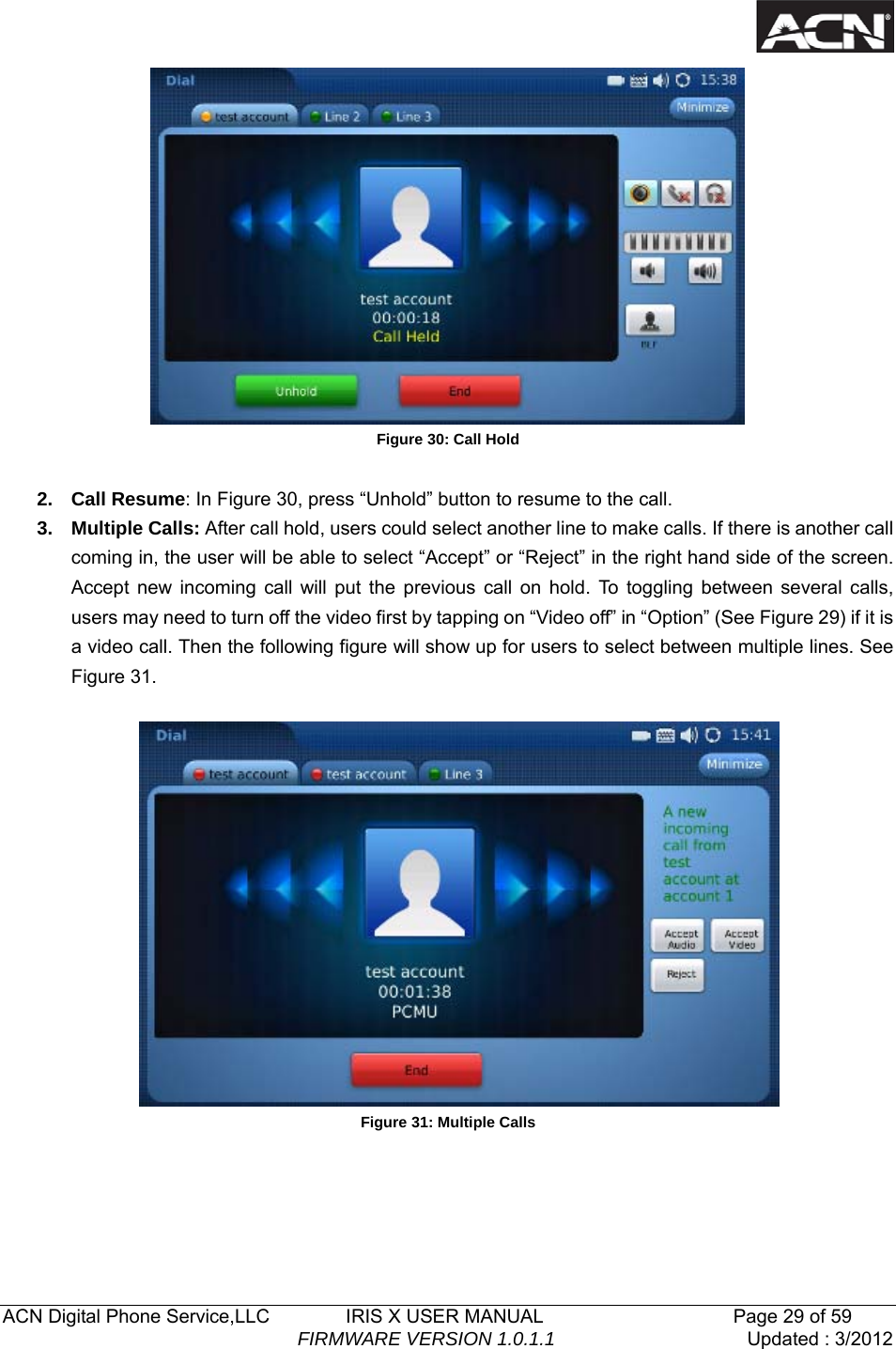  ACN Digital Phone Service,LLC        IRIS X USER MANUAL                    Page 29 of 59                                FIRMWARE VERSION 1.0.1.1  Updated : 3/2012   Figure 30: Call Hold  2. Call Resume: In Figure 30, press &ldquo;Unhold&rdquo; button to resume to the call.   3. Multiple Calls: After call hold, users could select another line to make calls. If there is another call coming in, the user will be able to select &ldquo;Accept&rdquo; or &ldquo;Reject&rdquo; in the right hand side of the screen. Accept new incoming call will put the previous call on hold. To toggling between several calls, users may need to turn off the video first by tapping on &ldquo;Video off&rdquo; in &ldquo;Option&rdquo; (See Figure 29) if it is a video call. Then the following figure will show up for users to select between multiple lines. See Figure 31.       Figure 31: Multiple Calls     