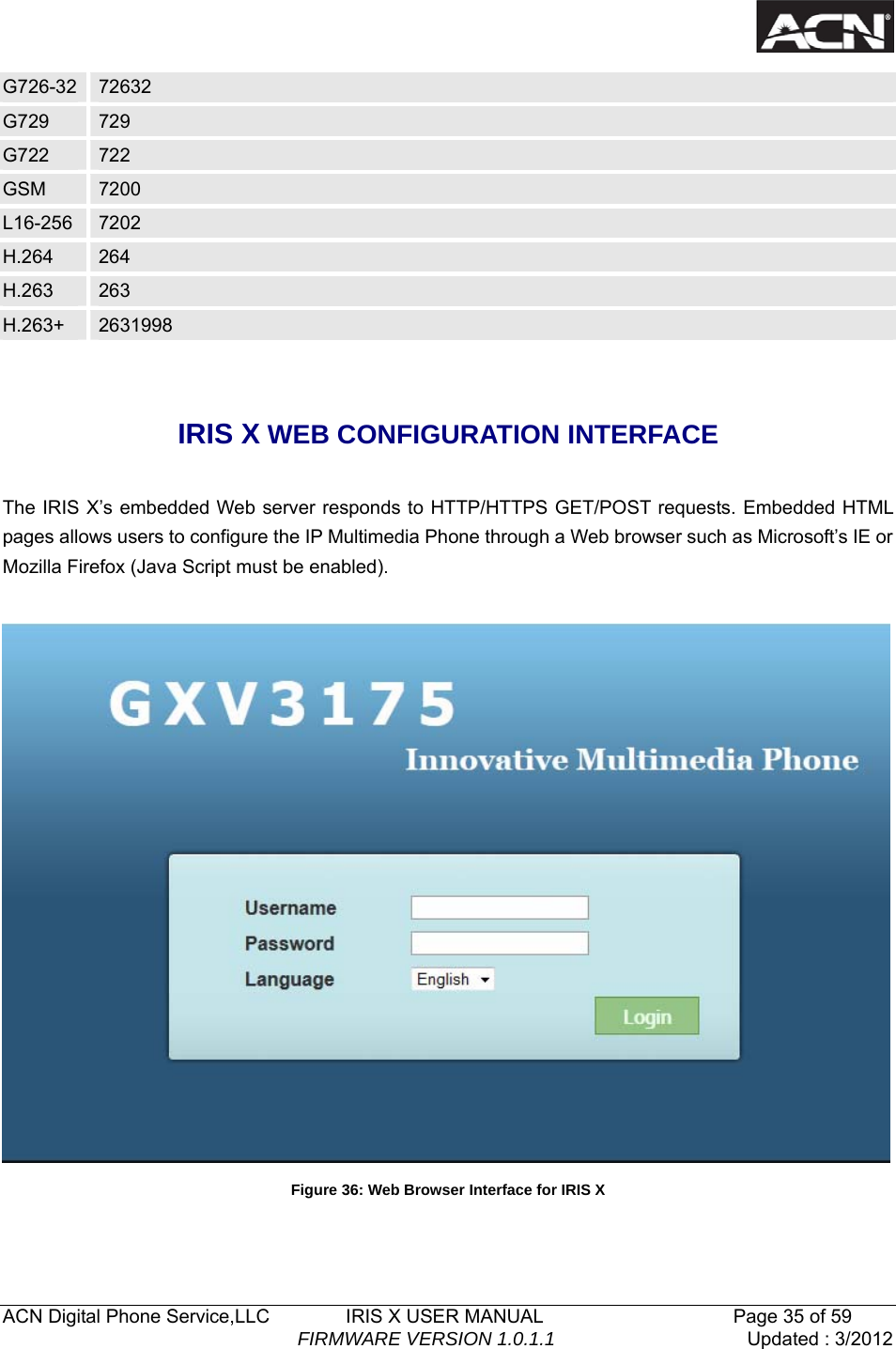  ACN Digital Phone Service,LLC        IRIS X USER MANUAL                    Page 35 of 59                                FIRMWARE VERSION 1.0.1.1  Updated : 3/2012  G726-32  72632 G729  729 G722  722 GSM  7200 L16-256  7202 H.264  264 H.263  263 H.263+  2631998  IRIS X WEB CONFIGURATION INTERFACE  The IRIS X&rsquo;s embedded Web server responds to HTTP/HTTPS GET/POST requests. Embedded HTML pages allows users to configure the IP Multimedia Phone through a Web browser such as Microsoft&rsquo;s IE or Mozilla Firefox (Java Script must be enabled).     Figure 36: Web Browser Interface for IRIS X 