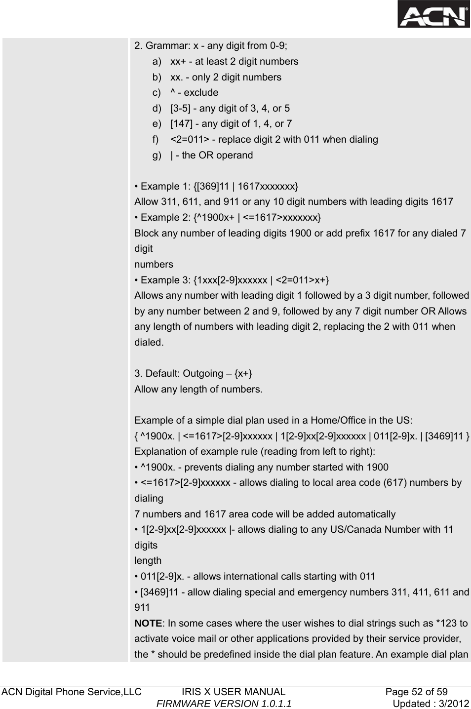   ACN Digital Phone Service,LLC        IRIS X USER MANUAL                    Page 52 of 59                                FIRMWARE VERSION 1.0.1.1  Updated : 3/2012  2. Grammar: x - any digit from 0-9; a)  xx+ - at least 2 digit numbers b)  xx. - only 2 digit numbers c) ^ - exclude d)  [3-5] - any digit of 3, 4, or 5 e)  [147] - any digit of 1, 4, or 7 f)  <2=011> - replace digit 2 with 011 when dialing g)  | - the OR operand  &bull; Example 1: {[369]11 | 1617xxxxxxx} Allow 311, 611, and 911 or any 10 digit numbers with leading digits 1617 &bull; Example 2: {^1900x+ | <=1617>xxxxxxx} Block any number of leading digits 1900 or add prefix 1617 for any dialed 7 digit numbers &bull; Example 3: {1xxx[2-9]xxxxxx | <2=011>x+} Allows any number with leading digit 1 followed by a 3 digit number, followed by any number between 2 and 9, followed by any 7 digit number OR Allows any length of numbers with leading digit 2, replacing the 2 with 011 when dialed.  3. Default: Outgoing &ndash; {x+} Allow any length of numbers.  Example of a simple dial plan used in a Home/Office in the US: { ^1900x. | <=1617>[2-9]xxxxxx | 1[2-9]xx[2-9]xxxxxx | 011[2-9]x. | [3469]11 }Explanation of example rule (reading from left to right): &bull; ^1900x. - prevents dialing any number started with 1900 &bull; <=1617>[2-9]xxxxxx - allows dialing to local area code (617) numbers by dialing 7 numbers and 1617 area code will be added automatically &bull; 1[2-9]xx[2-9]xxxxxx |- allows dialing to any US/Canada Number with 11 digits length &bull; 011[2-9]x. - allows international calls starting with 011 &bull; [3469]11 - allow dialing special and emergency numbers 311, 411, 611 and 911 NOTE: In some cases where the user wishes to dial strings such as *123 to activate voice mail or other applications provided by their service provider, the * should be predefined inside the dial plan feature. An example dial plan 