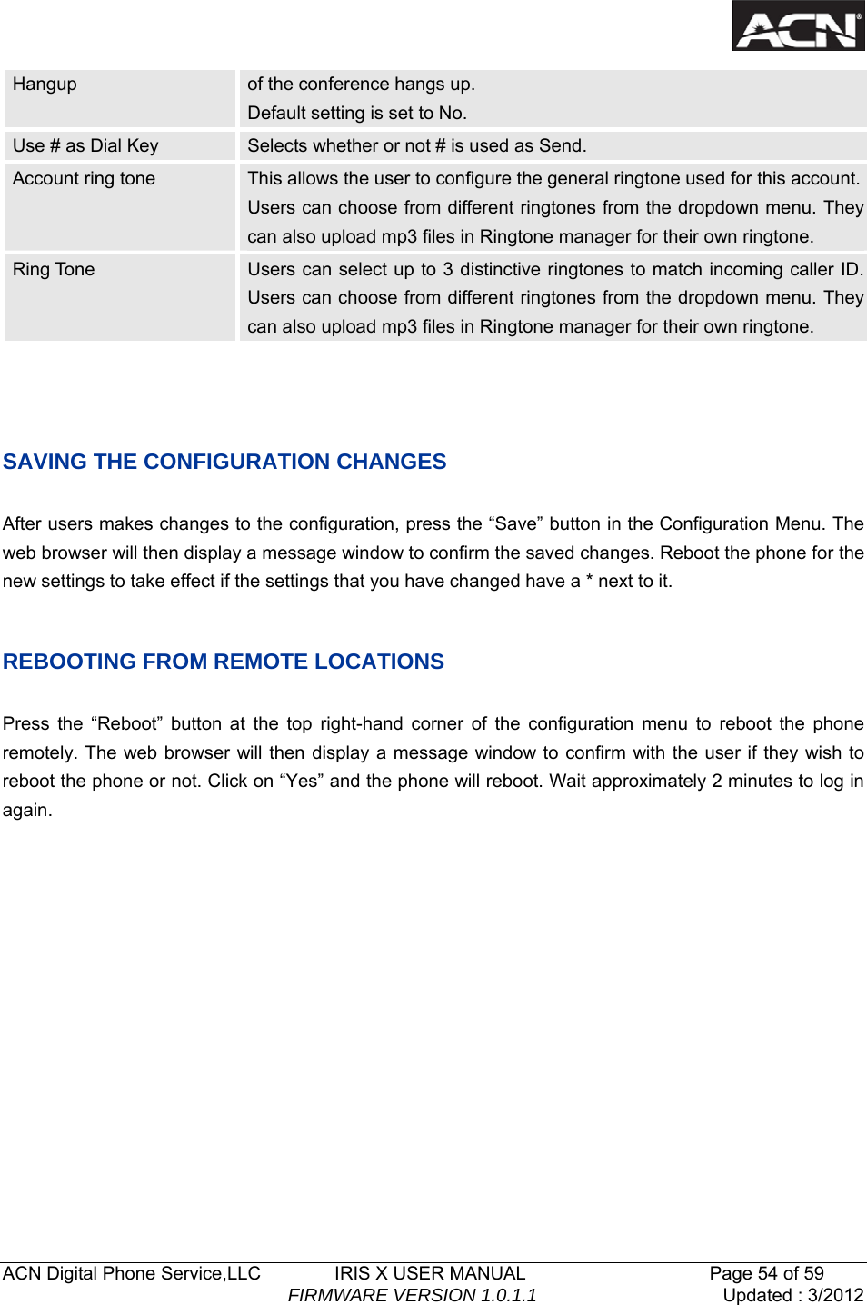   ACN Digital Phone Service,LLC        IRIS X USER MANUAL                    Page 54 of 59                                FIRMWARE VERSION 1.0.1.1  Updated : 3/2012  Hangup  of the conference hangs up.   Default setting is set to No. Use # as Dial Key  Selects whether or not # is used as Send. Account ring tone  This allows the user to configure the general ringtone used for this account. Users can choose from different ringtones from the dropdown menu. They can also upload mp3 files in Ringtone manager for their own ringtone.   Ring Tone  Users can select up to 3 distinctive ringtones to match incoming caller ID. Users can choose from different ringtones from the dropdown menu. They can also upload mp3 files in Ringtone manager for their own ringtone.   SAVING THE CONFIGURATION CHANGES  After users makes changes to the configuration, press the &ldquo;Save&rdquo; button in the Configuration Menu. The web browser will then display a message window to confirm the saved changes. Reboot the phone for the new settings to take effect if the settings that you have changed have a * next to it.    REBOOTING FROM REMOTE LOCATIONS  Press the &ldquo;Reboot&rdquo; button at the top right-hand corner of the configuration menu to reboot the phone remotely. The web browser will then display a message window to confirm with the user if they wish to reboot the phone or not. Click on &ldquo;Yes&rdquo; and the phone will reboot. Wait approximately 2 minutes to log in again.         