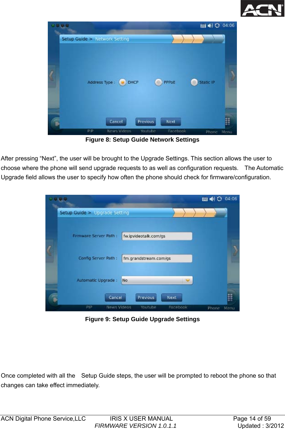   ACN Digital Phone Service,LLC        IRIS X USER MANUAL                    Page 14 of 59                                FIRMWARE VERSION 1.0.1.1  Updated : 3/2012   Figure 8: Setup Guide Network Settings  After pressing &ldquo;Next&rdquo;, the user will be brought to the Upgrade Settings. This section allows the user to choose where the phone will send upgrade requests to as well as configuration requests.    The Automatic Upgrade field allows the user to specify how often the phone should check for firmware/configuration.   Figure 9: Setup Guide Upgrade Settings      Once completed with all the    Setup Guide steps, the user will be prompted to reboot the phone so that changes can take effect immediately. 