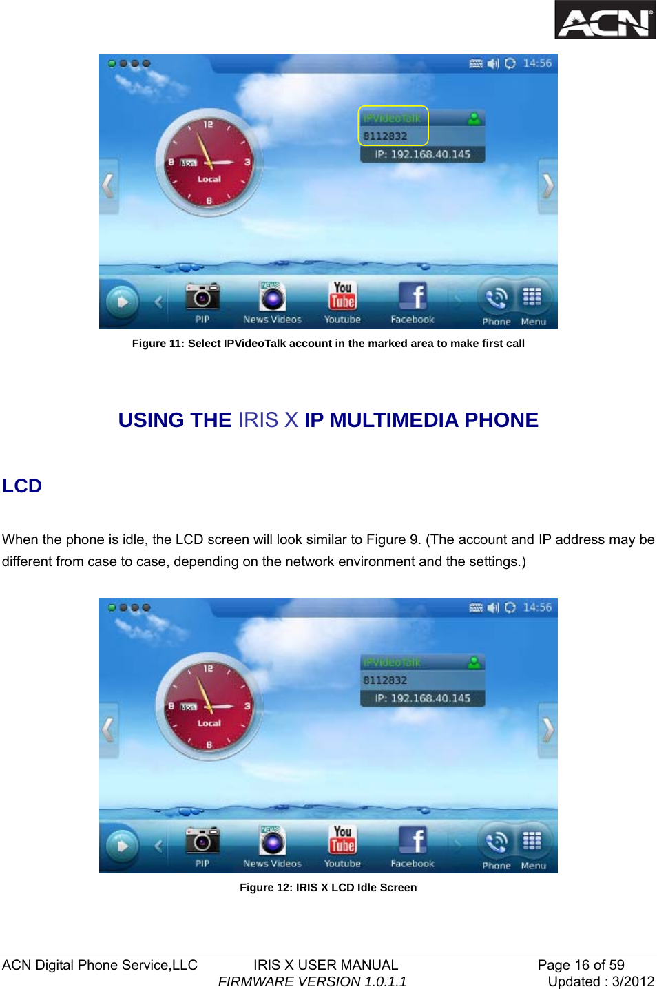   ACN Digital Phone Service,LLC        IRIS X USER MANUAL                    Page 16 of 59                                FIRMWARE VERSION 1.0.1.1  Updated : 3/2012   Figure 11: Select IPVideoTalk account in the marked area to make first call  USING THE IRIS X IP MULTIMEDIA PHONE  LCD  When the phone is idle, the LCD screen will look similar to Figure 9. (The account and IP address may be different from case to case, depending on the network environment and the settings.)   Figure 12: IRIS X LCD Idle Screen  