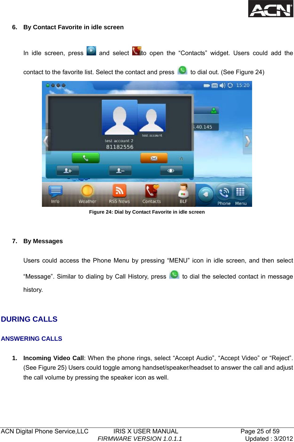   ACN Digital Phone Service,LLC        IRIS X USER MANUAL                    Page 25 of 59                                FIRMWARE VERSION 1.0.1.1  Updated : 3/2012  6.  By Contact Favorite in idle screen  In idle screen, press   and select  to open the &ldquo;Contacts&rdquo; widget. Users could add the contact to the favorite list. Select the contact and press    to dial out. (See Figure 24)    Figure 24: Dial by Contact Favorite in idle screen   7. By Messages  Users could access the Phone Menu by pressing &ldquo;MENU&rdquo; icon in idle screen, and then select &ldquo;Message&rdquo;. Similar to dialing by Call History, press    to dial the selected contact in message history.    DURING CALLS  ANSWERING CALLS  1. Incoming Video Call: When the phone rings, select &ldquo;Accept Audio&rdquo;, &ldquo;Accept Video&rdquo; or &ldquo;Reject&rdquo;. (See Figure 25) Users could toggle among handset/speaker/headset to answer the call and adjust the call volume by pressing the speaker icon as well. 