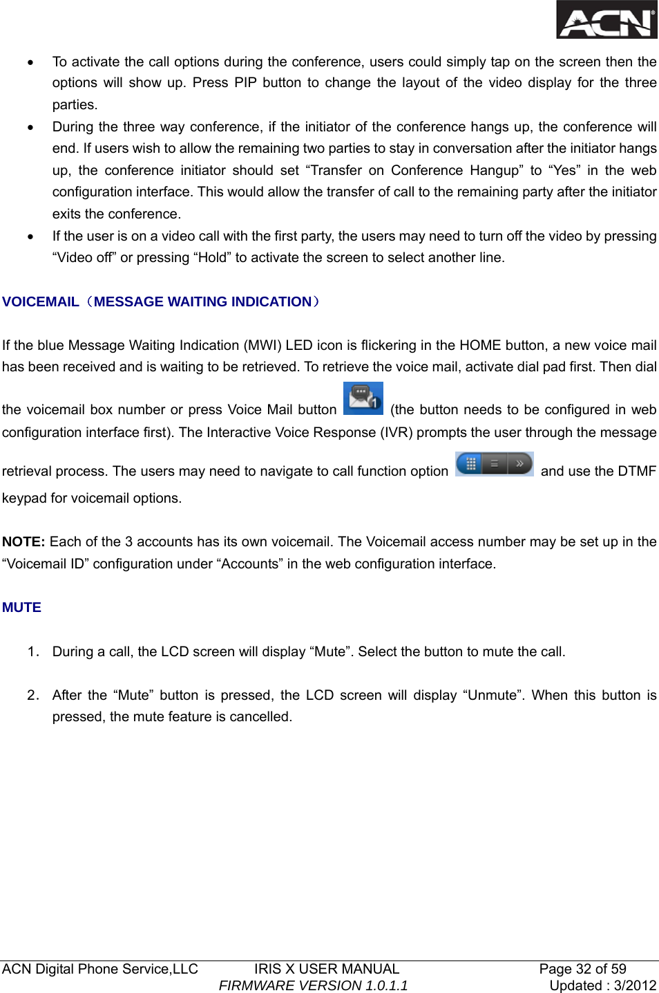   ACN Digital Phone Service,LLC        IRIS X USER MANUAL                    Page 32 of 59                                FIRMWARE VERSION 1.0.1.1  Updated : 3/2012  &bull;  To activate the call options during the conference, users could simply tap on the screen then the options will show up. Press PIP button to change the layout of the video display for the three parties. &bull;  During the three way conference, if the initiator of the conference hangs up, the conference will end. If users wish to allow the remaining two parties to stay in conversation after the initiator hangs up, the conference initiator should set &ldquo;Transfer on Conference Hangup&rdquo; to &ldquo;Yes&rdquo; in the web configuration interface. This would allow the transfer of call to the remaining party after the initiator exits the conference.   &bull;  If the user is on a video call with the first party, the users may need to turn off the video by pressing &ldquo;Video off&rdquo; or pressing &ldquo;Hold&rdquo; to activate the screen to select another line.  VOICEMAIL（MESSAGE WAITING INDICATION）  If the blue Message Waiting Indication (MWI) LED icon is flickering in the HOME button, a new voice mail has been received and is waiting to be retrieved. To retrieve the voice mail, activate dial pad first. Then dial the voicemail box number or press Voice Mail button    (the button needs to be configured in web configuration interface first). The Interactive Voice Response (IVR) prompts the user through the message retrieval process. The users may need to navigate to call function option    and use the DTMF keypad for voicemail options.  NOTE: Each of the 3 accounts has its own voicemail. The Voicemail access number may be set up in the &ldquo;Voicemail ID&rdquo; configuration under &ldquo;Accounts&rdquo; in the web configuration interface.  MUTE  1． During a call, the LCD screen will display &ldquo;Mute&rdquo;. Select the button to mute the call.  2． After the &ldquo;Mute&rdquo; button is pressed, the LCD screen will display &ldquo;Unmute&rdquo;. When this button is pressed, the mute feature is cancelled.      
