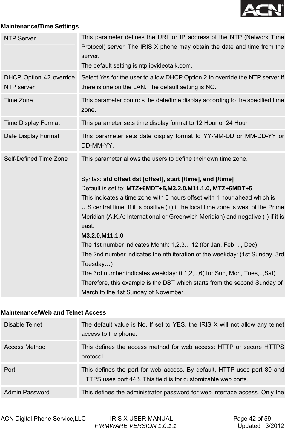   ACN Digital Phone Service,LLC        IRIS X USER MANUAL                    Page 42 of 59                                FIRMWARE VERSION 1.0.1.1  Updated : 3/2012  Maintenance/Time Settings NTP Server  This parameter defines the URL or IP address of the NTP (Network Time Protocol) server. The IRIS X phone may obtain the date and time from the server.  The default setting is ntp.ipvideotalk.com.   DHCP Option 42 override NTP server Select Yes for the user to allow DHCP Option 2 to override the NTP server if there is one on the LAN. The default setting is NO. Time Zone  This parameter controls the date/time display according to the specified time zone. Time Display Format  This parameter sets time display format to 12 Hour or 24 Hour Date Display Format  This parameter sets date display format to YY-MM-DD or MM-DD-YY or DD-MM-YY. Self-Defined Time Zone  This parameter allows the users to define their own time zone.    Syntax: std offset dst [offset], start [/time], end [/time] Default is set to: MTZ+6MDT+5,M3.2.0,M11.1.0, MTZ+6MDT+5 This indicates a time zone with 6 hours offset with 1 hour ahead which is U.S central time. If it is positive (+) if the local time zone is west of the Prime Meridian (A.K.A: International or Greenwich Meridian) and negative (-) if it is east. M3.2.0,M11.1.0 The 1st number indicates Month: 1,2,3.., 12 (for Jan, Feb, .., Dec) The 2nd number indicates the nth iteration of the weekday: (1st Sunday, 3rd Tuesday&hellip;) The 3rd number indicates weekday: 0,1,2,..,6( for Sun, Mon, Tues,..,Sat) Therefore, this example is the DST which starts from the second Sunday of March to the 1st Sunday of November.  Maintenance/Web and Telnet Access Disable Telnet    The default value is No. If set to YES, the IRIS X will not allow any telnet access to the phone.   Access Method  This defines the access method for web access: HTTP or secure HTTPS protocol. Port  This defines the port for web access. By default, HTTP uses port 80 and HTTPS uses port 443. This field is for customizable web ports. Admin Password  This defines the administrator password for web interface access. Only the 