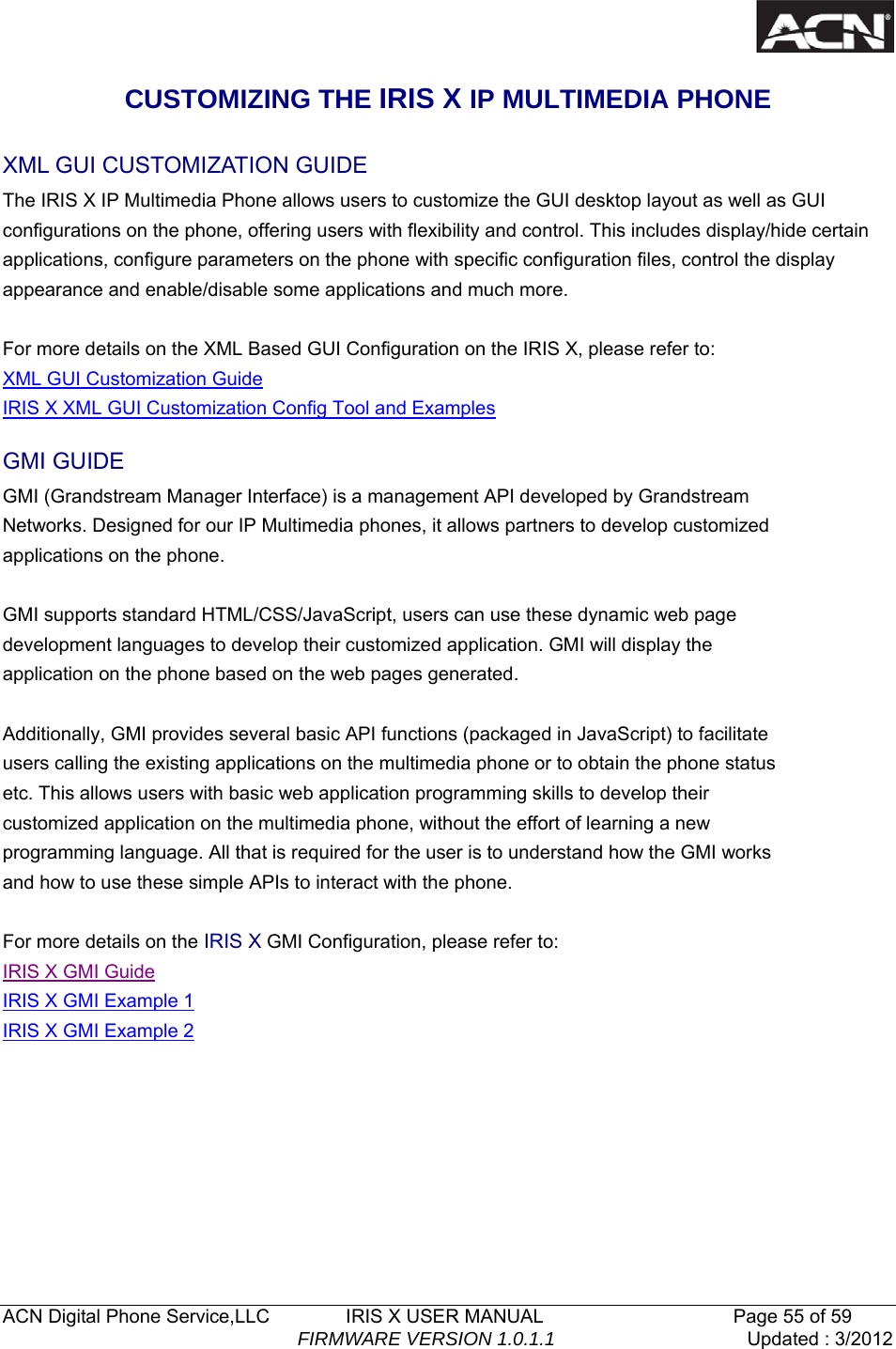   ACN Digital Phone Service,LLC        IRIS X USER MANUAL                    Page 55 of 59                                FIRMWARE VERSION 1.0.1.1  Updated : 3/2012  CUSTOMIZING THE IRIS X IP MULTIMEDIA PHONE XML GUI CUSTOMIZATION GUIDE The IRIS X IP Multimedia Phone allows users to customize the GUI desktop layout as well as GUI configurations on the phone, offering users with flexibility and control. This includes display/hide certain applications, configure parameters on the phone with specific configuration files, control the display appearance and enable/disable some applications and much more.  For more details on the XML Based GUI Configuration on the IRIS X, please refer to: XML GUI Customization Guide IRIS X XML GUI Customization Config Tool and Examples GMI GUIDE GMI (Grandstream Manager Interface) is a management API developed by Grandstream Networks. Designed for our IP Multimedia phones, it allows partners to develop customized applications on the phone.  GMI supports standard HTML/CSS/JavaScript, users can use these dynamic web page development languages to develop their customized application. GMI will display the application on the phone based on the web pages generated.  Additionally, GMI provides several basic API functions (packaged in JavaScript) to facilitate users calling the existing applications on the multimedia phone or to obtain the phone status etc. This allows users with basic web application programming skills to develop their customized application on the multimedia phone, without the effort of learning a new programming language. All that is required for the user is to understand how the GMI works and how to use these simple APIs to interact with the phone.  For more details on the IRIS X GMI Configuration, please refer to: IRIS X GMI Guide IRIS X GMI Example 1 IRIS X GMI Example 2     