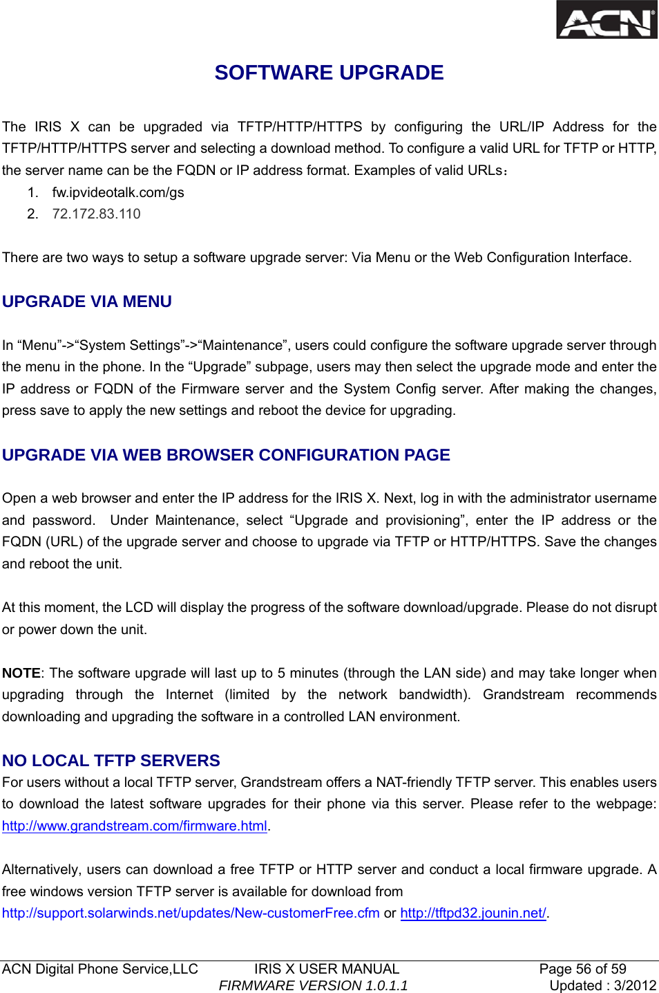   ACN Digital Phone Service,LLC        IRIS X USER MANUAL                    Page 56 of 59                                FIRMWARE VERSION 1.0.1.1  Updated : 3/2012  SOFTWARE UPGRADE  The IRIS X can be upgraded via TFTP/HTTP/HTTPS by configuring the URL/IP Address for the TFTP/HTTP/HTTPS server and selecting a download method. To configure a valid URL for TFTP or HTTP, the server name can be the FQDN or IP address format. Examples of valid URLs： 1. fw.ipvideotalk.com/gs 2.  72.172.83.110  There are two ways to setup a software upgrade server: Via Menu or the Web Configuration Interface.  UPGRADE VIA MENU  In &ldquo;Menu&rdquo;->&ldquo;System Settings&rdquo;->&ldquo;Maintenance&rdquo;, users could configure the software upgrade server through the menu in the phone. In the &ldquo;Upgrade&rdquo; subpage, users may then select the upgrade mode and enter the IP address or FQDN of the Firmware server and the System Config server. After making the changes, press save to apply the new settings and reboot the device for upgrading.  UPGRADE VIA WEB BROWSER CONFIGURATION PAGE  Open a web browser and enter the IP address for the IRIS X. Next, log in with the administrator username and password.  Under Maintenance, select &ldquo;Upgrade and provisioning&rdquo;, enter the IP address or the FQDN (URL) of the upgrade server and choose to upgrade via TFTP or HTTP/HTTPS. Save the changes and reboot the unit.  At this moment, the LCD will display the progress of the software download/upgrade. Please do not disrupt or power down the unit.  NOTE: The software upgrade will last up to 5 minutes (through the LAN side) and may take longer when upgrading through the Internet (limited by the network bandwidth). Grandstream recommends downloading and upgrading the software in a controlled LAN environment.    NO LOCAL TFTP SERVERS For users without a local TFTP server, Grandstream offers a NAT-friendly TFTP server. This enables users to download the latest software upgrades for their phone via this server. Please refer to the webpage: http://www.grandstream.com/firmware.html.  Alternatively, users can download a free TFTP or HTTP server and conduct a local firmware upgrade. A free windows version TFTP server is available for download from   http://support.solarwinds.net/updates/New-customerFree.cfm or http://tftpd32.jounin.net/.  