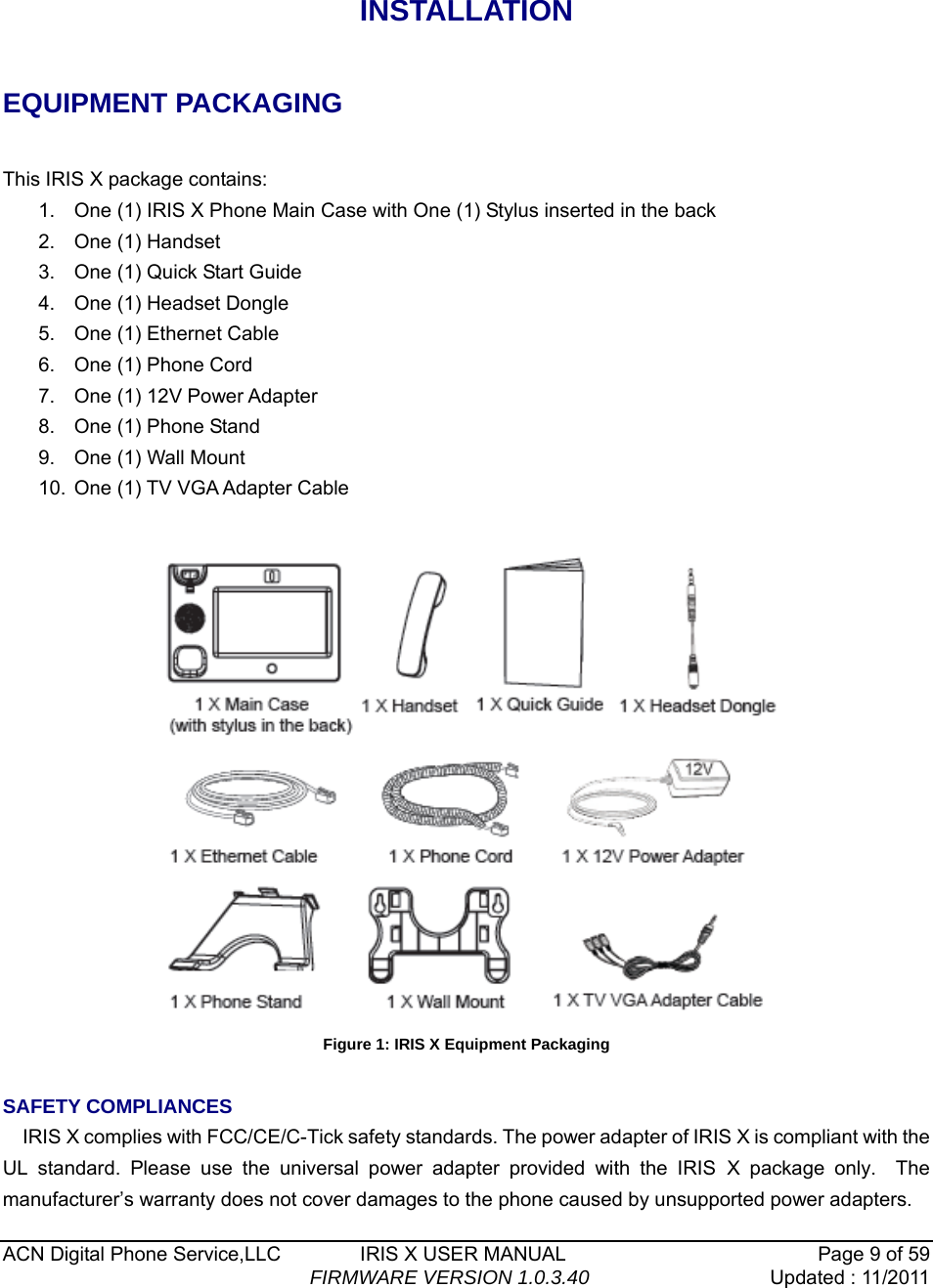  ACN Digital Phone Service,LLC        IRIS X USER MANUAL  Page 9 of 59                                FIRMWARE VERSION 1.0.3.40 Updated : 11/2011    INSTALLATION  EQUIPMENT PACKAGING  This IRIS X package contains: 1.  One (1) IRIS X Phone Main Case with One (1) Stylus inserted in the back 2.  One (1) Handset 3.  One (1) Quick Start Guide 4.  One (1) Headset Dongle 5.  One (1) Ethernet Cable 6.  One (1) Phone Cord   7.  One (1) 12V Power Adapter 8.  One (1) Phone Stand 9.  One (1) Wall Mount 10.  One (1) TV VGA Adapter Cable   Figure 1: IRIS X Equipment Packaging  SAFETY COMPLIANCES IRIS X complies with FCC/CE/C-Tick safety standards. The power adapter of IRIS X is compliant with the UL standard. Please use the universal power adapter provided with the IRIS X package only.  The manufacturer&rsquo;s warranty does not cover damages to the phone caused by unsupported power adapters. 