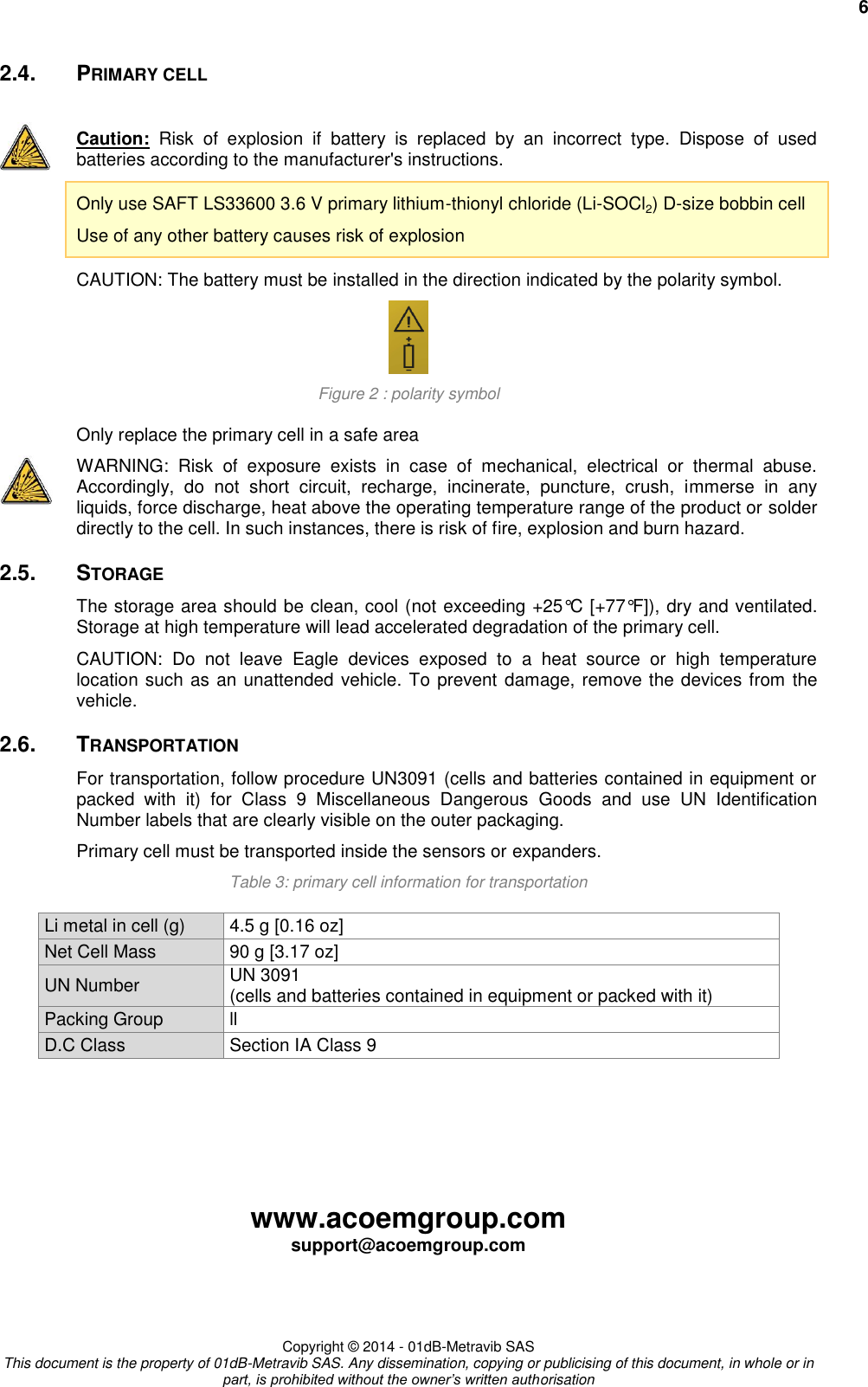     6 www.acoemgroup.com support@acoemgroup.com     Copyright © 2014 - 01dB-Metravib SAS This document is the property of 01dB-Metravib SAS. Any dissemination, copying or publicising of this document, in whole or in part, is prohibited without the owner’s written authorisation 2.4.  PRIMARY CELL  Caution:  Risk  of  explosion  if  battery  is  replaced  by  an  incorrect  type.  Dispose  of  used batteries according to the manufacturer&apos;s instructions. Only use SAFT LS33600 3.6 V primary lithium-thionyl chloride (Li-SOCl2) D-size bobbin cell Use of any other battery causes risk of explosion CAUTION: The battery must be installed in the direction indicated by the polarity symbol.  Figure 2 : polarity symbol Only replace the primary cell in a safe area  WARNING:  Risk  of  exposure  exists  in  case  of  mechanical,  electrical  or  thermal  abuse. Accordingly,  do  not  short  circuit,  recharge,  incinerate,  puncture,  crush,  immerse  in  any liquids, force discharge, heat above the operating temperature range of the product or solder directly to the cell. In such instances, there is risk of fire, explosion and burn hazard. 2.5.  STORAGE The storage area should be clean, cool (not exceeding +25°C [+77°F]), dry and ventilated. Storage at high temperature will lead accelerated degradation of the primary cell. CAUTION:  Do  not  leave  Eagle  devices  exposed  to  a  heat  source  or  high  temperature location such as an unattended vehicle. To prevent damage, remove the devices from the vehicle. 2.6.  TRANSPORTATION For transportation, follow procedure UN3091 (cells and batteries contained in equipment or packed  with  it)  for  Class  9  Miscellaneous  Dangerous  Goods  and  use  UN  Identification Number labels that are clearly visible on the outer packaging. Primary cell must be transported inside the sensors or expanders. Table 3: primary cell information for transportation Li metal in cell (g) 4.5 g [0.16 oz] Net Cell Mass 90 g [3.17 oz] UN Number UN 3091 (cells and batteries contained in equipment or packed with it) Packing Group ll D.C Class Section IA Class 9    