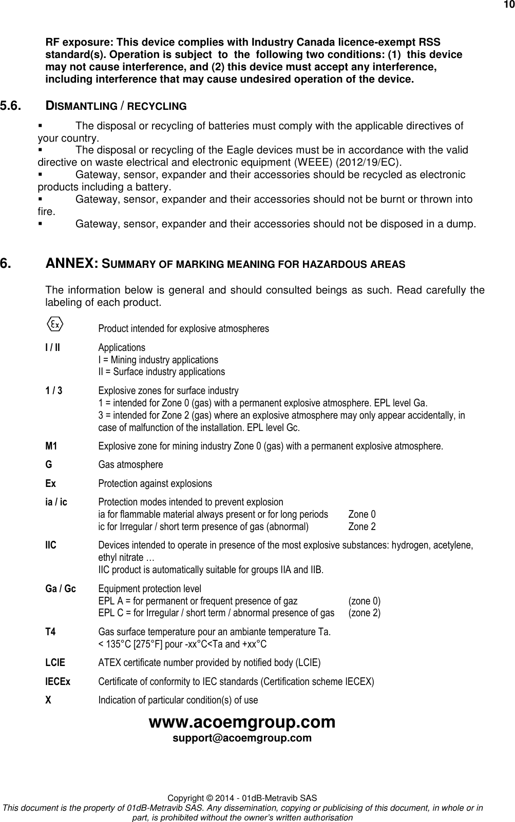     10 www.acoemgroup.com support@acoemgroup.com     Copyright © 2014 - 01dB-Metravib SAS This document is the property of 01dB-Metravib SAS. Any dissemination, copying or publicising of this document, in whole or in part, is prohibited without the owner’s written authorisation RF exposure: This device complies with Industry Canada licence-exempt RSS standard(s). Operation is subject  to  the  following two conditions: (1)  this device may not cause interference, and (2) this device must accept any interference, including interference that may cause undesired operation of the device. 5.6.  DISMANTLING / RECYCLING   The disposal or recycling of batteries must comply with the applicable directives of your country.   The disposal or recycling of the Eagle devices must be in accordance with the valid directive on waste electrical and electronic equipment (WEEE) (2012/19/EC).   Gateway, sensor, expander and their accessories should be recycled as electronic products including a battery.   Gateway, sensor, expander and their accessories should not be burnt or thrown into fire.   Gateway, sensor, expander and their accessories should not be disposed in a dump.  6.  ANNEX: SUMMARY OF MARKING MEANING FOR HAZARDOUS AREAS The information below is general and should consulted beings as such. Read carefully the labeling of each product.   Product intended for explosive atmospheres I / II  Applications I = Mining industry applications II = Surface industry applications 1 / 3  Explosive zones for surface industry 1 = intended for Zone 0 (gas) with a permanent explosive atmosphere. EPL level Ga. 3 = intended for Zone 2 (gas) where an explosive atmosphere may only appear accidentally, in case of malfunction of the installation. EPL level Gc. M1  Explosive zone for mining industry Zone 0 (gas) with a permanent explosive atmosphere. G  Gas atmosphere Ex  Protection against explosions  ia / ic Protection modes intended to prevent explosion ia for flammable material always present or for long periods  Zone 0 ic for Irregular / short term presence of gas (abnormal)  Zone 2 IIC  Devices intended to operate in presence of the most explosive substances: hydrogen, acetylene, ethyl nitrate … IIC product is automatically suitable for groups IIA and IIB. Ga / Gc Equipment protection level EPL A = for permanent or frequent presence of gaz  (zone 0) EPL C = for Irregular / short term / abnormal presence of gas  (zone 2) T4  Gas surface temperature pour an ambiante temperature Ta. &lt; 135°C [275°F] pour -xx°C&lt;Ta and +xx°C  LCIE  ATEX certificate number provided by notified body (LCIE) IECEx  Certificate of conformity to IEC standards (Certification scheme IECEX) X  Indication of particular condition(s) of use