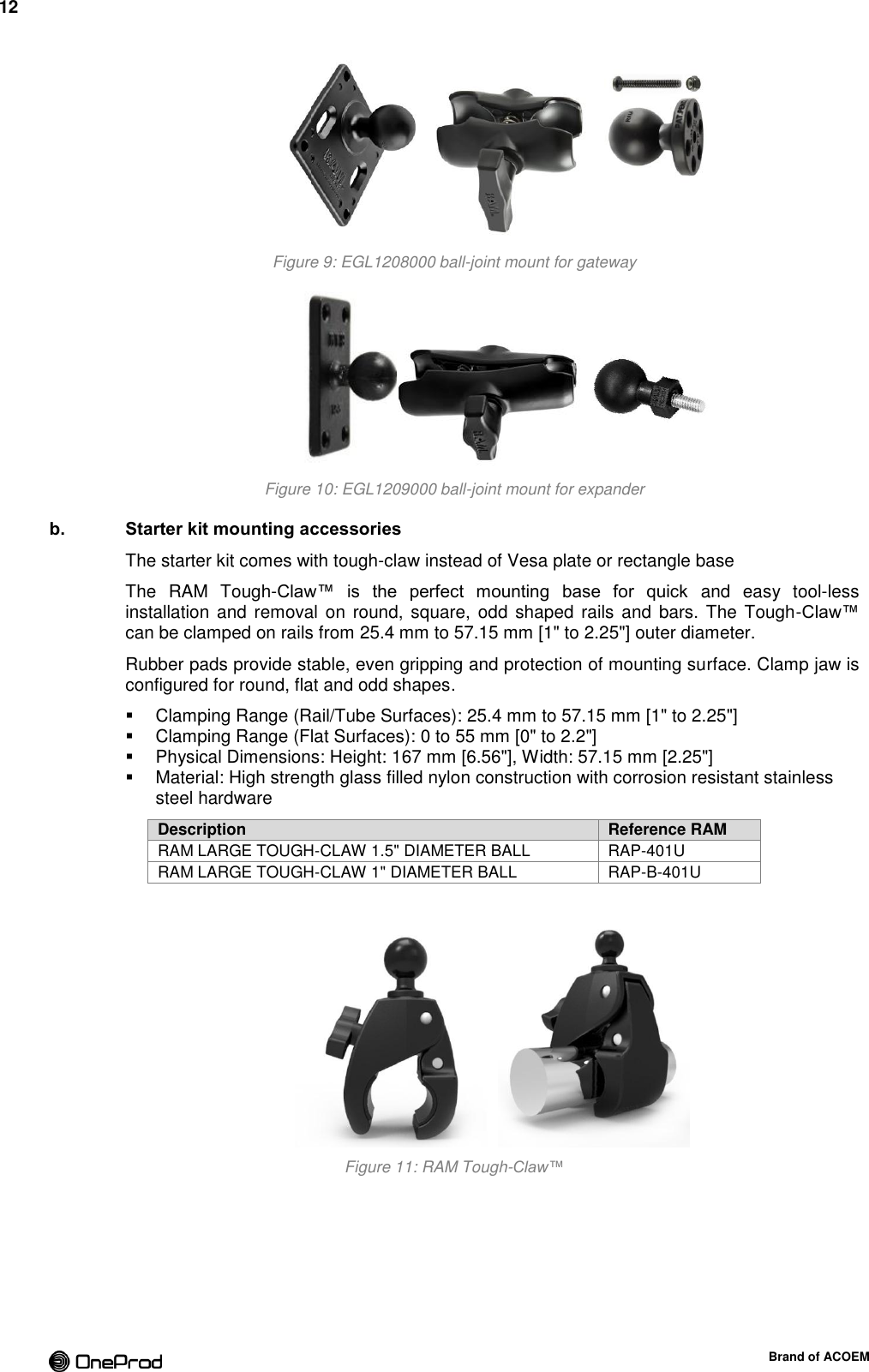 12  Brand of ACOEM  Figure 9: EGL1208000 ball-joint mount for gateway  Figure 10: EGL1209000 ball-joint mount for expander b. Starter kit mounting accessories The starter kit comes with tough-claw instead of Vesa plate or rectangle base The  RAM  Tough-Claw™  is  the  perfect  mounting  base  for  quick  and  easy  tool-less installation and  removal  on round, square, odd shaped rails and  bars. The Tough-Claw™ can be clamped on rails from 25.4 mm to 57.15 mm [1&quot; to 2.25&quot;] outer diameter. Rubber pads provide stable, even gripping and protection of mounting surface. Clamp jaw is configured for round, flat and odd shapes.   Clamping Range (Rail/Tube Surfaces): 25.4 mm to 57.15 mm [1&quot; to 2.25&quot;]   Clamping Range (Flat Surfaces): 0 to 55 mm [0&quot; to 2.2&quot;]   Physical Dimensions: Height: 167 mm [6.56&quot;], Width: 57.15 mm [2.25&quot;]   Material: High strength glass filled nylon construction with corrosion resistant stainless steel hardware Description Reference RAM RAM LARGE TOUGH-CLAW 1.5&quot; DIAMETER BALL RAP-401U RAM LARGE TOUGH-CLAW 1&quot; DIAMETER BALL RAP-B-401U   Figure 11: RAM Tough-Claw™  