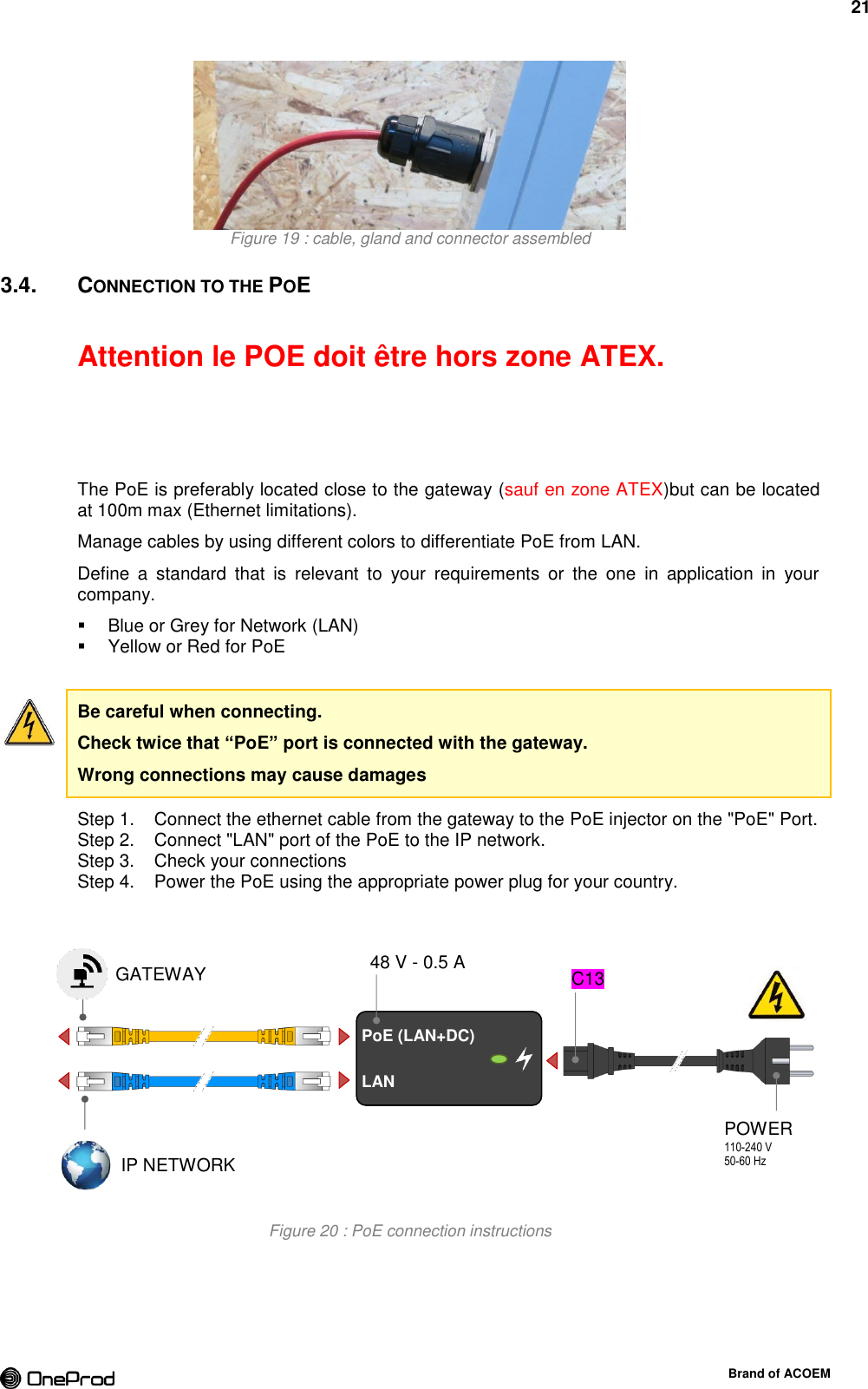 21  Brand of ACOEM  Figure 19 : cable, gland and connector assembled 3.4.  CONNECTION TO THE POE  Attention le POE doit être hors zone ATEX.    The PoE is preferably located close to the gateway (sauf en zone ATEX)but can be located at 100m max (Ethernet limitations). Manage cables by using different colors to differentiate PoE from LAN. Define  a  standard  that  is  relevant  to  your  requirements  or  the  one  in  application  in  your company.   Blue or Grey for Network (LAN)   Yellow or Red for PoE  Be careful when connecting. Check twice that “PoE” port is connected with the gateway. Wrong connections may cause damages   Connect the ethernet cable from the gateway to the PoE injector on the &quot;PoE&quot; Port. Step 1.  Connect &quot;LAN&quot; port of the PoE to the IP network. Step 2.  Check your connections Step 3.  Power the PoE using the appropriate power plug for your country. Step 4.  Figure 20 : PoE connection instructions         PoE (LAN+DC) LAN GATEWAY IP NETWORK POWER 110-240 V 50-60 Hz  C13 48 V - 0.5 A 