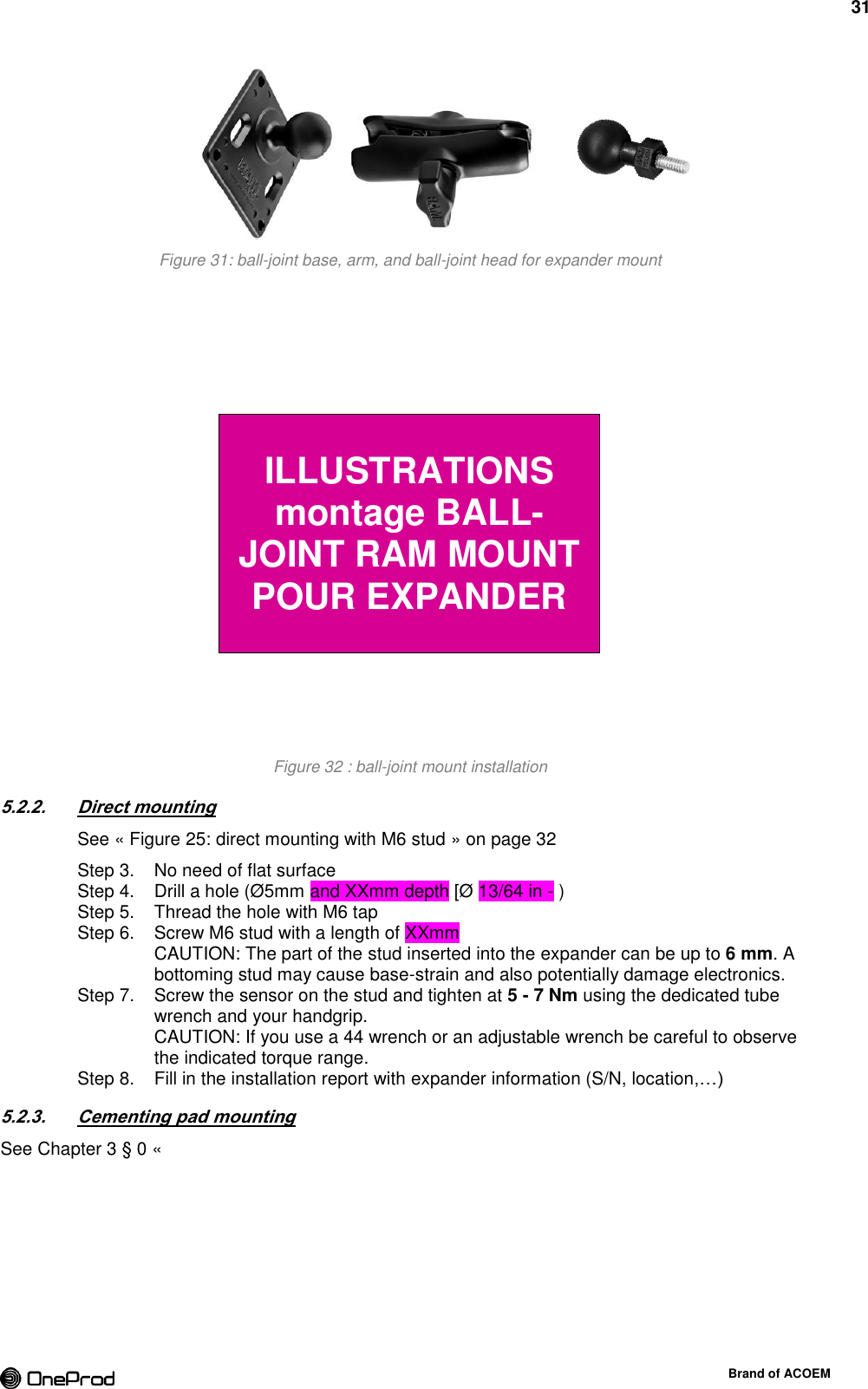 31  Brand of ACOEM  Figure 31: ball-joint base, arm, and ball-joint head for expander mount  Figure 32 : ball-joint mount installation 5.2.2. Direct mounting See « Figure 25: direct mounting with M6 stud » on page 32   No need of flat surface Step 3.  Drill a hole (Ø5mm and XXmm depth [Ø 13/64 in - ) Step 4.  Thread the hole with M6 tap Step 5.  Screw M6 stud with a length of XXmm  Step 6. CAUTION: The part of the stud inserted into the expander can be up to 6 mm. A bottoming stud may cause base-strain and also potentially damage electronics.   Screw the sensor on the stud and tighten at 5 - 7 Nm using the dedicated tube Step 7. wrench and your handgrip. CAUTION: If you use a 44 wrench or an adjustable wrench be careful to observe the indicated torque range.   Fill in the installation report with expander information (S/N, location,…) Step 8.5.2.3. Cementing pad mounting See Chapter 3 § 0 «   ILLUSTRATIONS montage BALL-JOINT RAM MOUNT POUR EXPANDER 