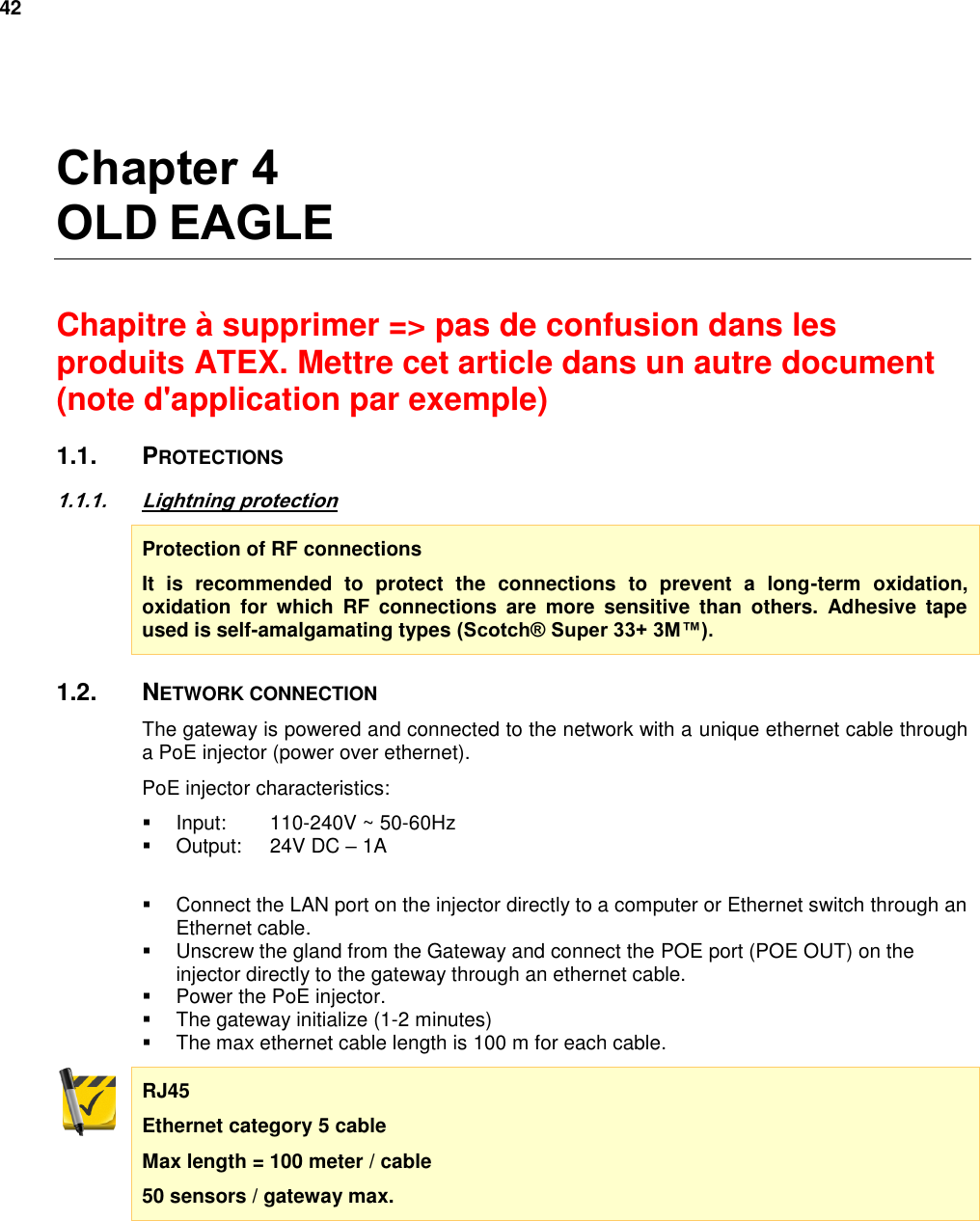 42   Chapter 4 OLD EAGLE  Chapitre à supprimer =&gt; pas de confusion dans les produits ATEX. Mettre cet article dans un autre document (note d&apos;application par exemple) 1.1.  PROTECTIONS 1.1.1. Lightning protection Protection of RF connections It  is  recommended  to  protect  the  connections  to  prevent  a  long-term  oxidation, oxidation  for  which  RF  connections  are  more  sensitive  than  others.  Adhesive  tape used is self-amalgamating types (Scotch® Super 33+ 3M™). 1.2.  NETWORK CONNECTION The gateway is powered and connected to the network with a unique ethernet cable through a PoE injector (power over ethernet). PoE injector characteristics:   Input:  110-240V ~ 50-60Hz   Output:  24V DC – 1A    Connect the LAN port on the injector directly to a computer or Ethernet switch through an Ethernet cable.   Unscrew the gland from the Gateway and connect the POE port (POE OUT) on the injector directly to the gateway through an ethernet cable.   Power the PoE injector.   The gateway initialize (1-2 minutes)   The max ethernet cable length is 100 m for each cable. RJ45 Ethernet category 5 cable Max length = 100 meter / cable 50 sensors / gateway max.   