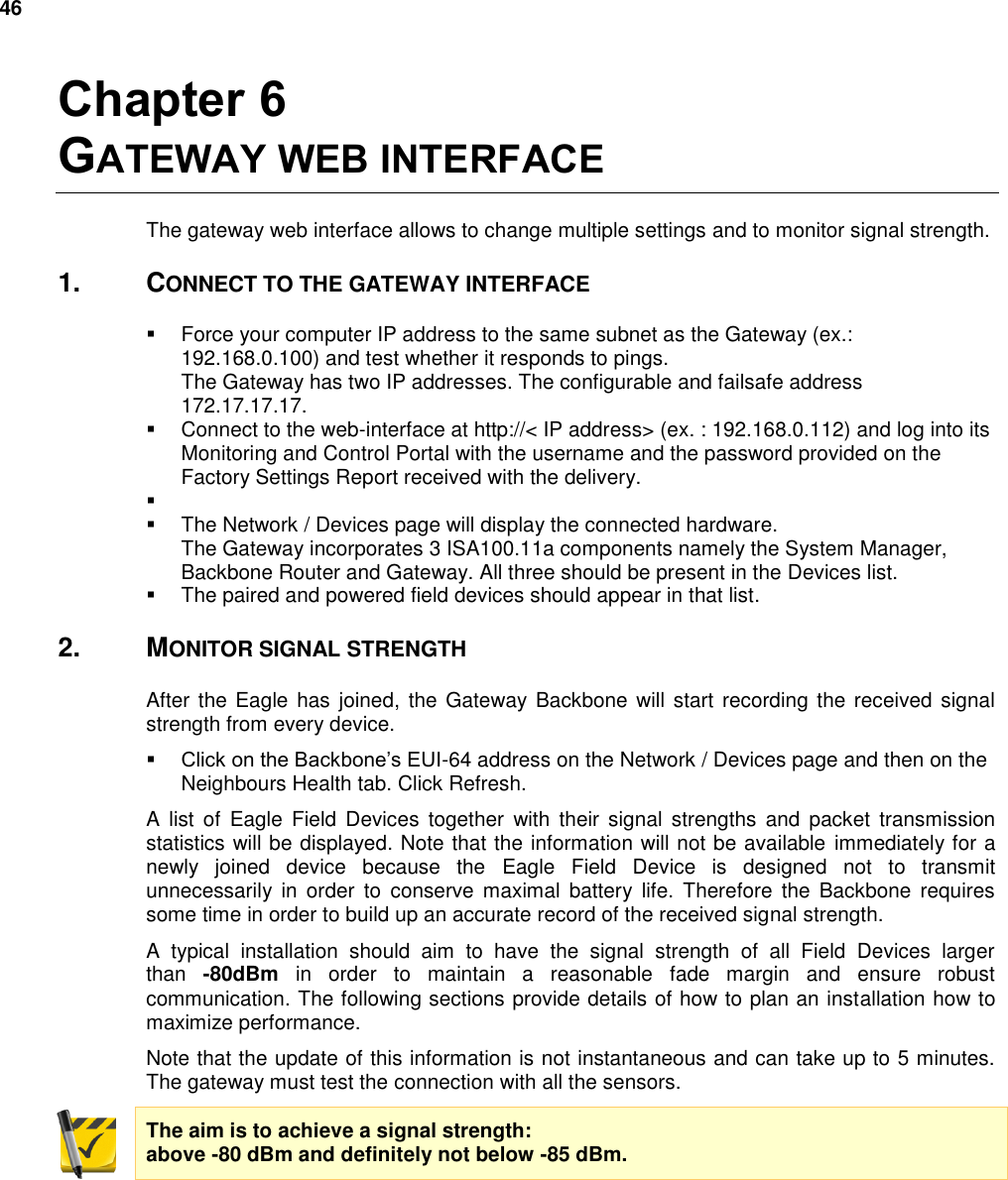 46  Chapter 6 GATEWAY WEB INTERFACE The gateway web interface allows to change multiple settings and to monitor signal strength. 1.  CONNECT TO THE GATEWAY INTERFACE   Force your computer IP address to the same subnet as the Gateway (ex.: 192.168.0.100) and test whether it responds to pings. The Gateway has two IP addresses. The configurable and failsafe address 172.17.17.17.   Connect to the web-interface at http://&lt; IP address&gt; (ex. : 192.168.0.112) and log into its Monitoring and Control Portal with the username and the password provided on the Factory Settings Report received with the delivery.      The Network / Devices page will display the connected hardware. The Gateway incorporates 3 ISA100.11a components namely the System Manager, Backbone Router and Gateway. All three should be present in the Devices list.   The paired and powered field devices should appear in that list. 2.  MONITOR SIGNAL STRENGTH After the Eagle  has joined,  the  Gateway Backbone  will  start recording the  received signal strength from every device.  Click on the Backbone’s EUI-64 address on the Network / Devices page and then on the Neighbours Health tab. Click Refresh. A  list  of  Eagle  Field  Devices  together  with  their  signal  strengths  and  packet transmission statistics will be displayed. Note that the information will not be available immediately for a newly  joined  device  because  the  Eagle  Field  Device  is  designed  not  to  transmit unnecessarily  in  order  to  conserve maximal  battery  life.  Therefore  the  Backbone  requires some time in order to build up an accurate record of the received signal strength. A  typical  installation  should  aim  to  have  the  signal  strength  of  all  Field  Devices  larger than  -80dBm  in  order  to  maintain  a  reasonable  fade  margin  and  ensure  robust communication. The following sections provide details of how to plan an installation how to maximize performance. Note that the update of this information is not instantaneous and can take up to 5 minutes. The gateway must test the connection with all the sensors. The aim is to achieve a signal strength: above -80 dBm and definitely not below -85 dBm.    